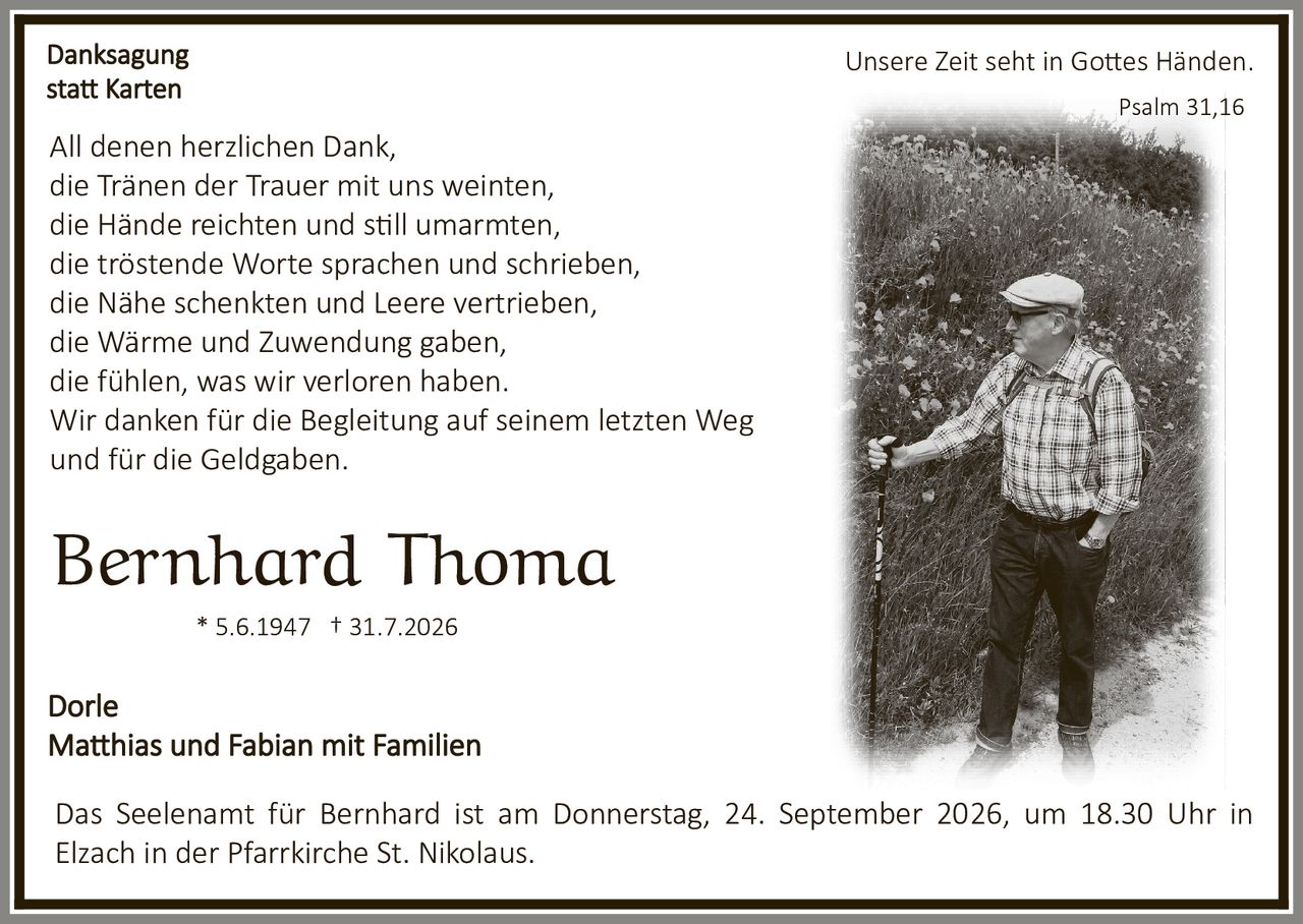 <p><strong>Danksagung statt Karten</strong></p><p>Unsere Zeit seht in Gottes Händen.</p><p>All denen herzlichen Dank,<br/>die Tränen der Trauer mit uns weinten,<br/>die Hände reichten und still umarmten,<br/>die tröstende Worte sprachen und schrieben,<br/>die Nähe schenkten und Leere vertrieben,<br/>die Wärme und Zuwendung gaben,<br/>die fühlen, was wir verloren haben.<br/>Wir danken für die Begleitung auf seinem letzten Weg<br/>und für die Geldgaben.</p><p><strong>Bernhard Thoma</strong></p><p>* 5.6.1947 † 31.7.2026</p><p>Dorle<br/>Matthias und Fabian mit Familien</p><p>Das Seelenamt für Bernhard ist am Donnerstag, 24. September 2026, um 18.30 Uhr in Elzach in der Pfarrkirche St. Nikolaus.</p><p><i>Psalm 31,16</i></p>