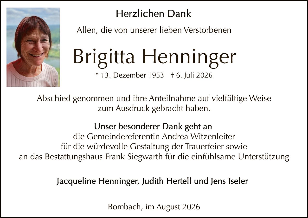 <p><strong>Herzlichen Dank</strong></p>

<p>Allen, die von unserer lieben Verstorbenen</p>

<p><strong>Brigitta Henninger</strong><br/>
* 13. Dezember 1953 † 6. Juli 2026</p>

<p>Abschied genommen und ihre Anteilnahme auf vielfältige Weise zum Ausdruck gebracht haben.</p>

<p>Unser besonderer Dank geht an<br/>
die Gemeindereferentin Andrea Witzenleiter<br/>
für die würdevolle Gestaltung der Trauerfeier sowie<br/>
an das Bestattungshaus Frank Siegwarth für die einfühlsame Unterstützung</p>

<p>Jacqueline Henninger, Judith Hertell und Jens Iseler</p>

<p>Bombach, im August 2026</p>