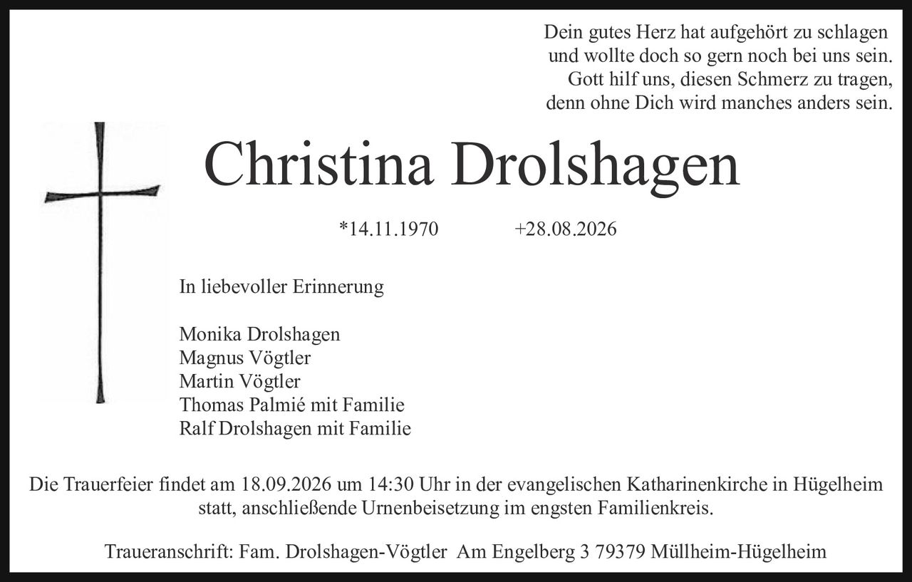 <p>Dein gutes Herz hat aufgehört zu schlagen und wollte doch so gern noch bei uns sein. Gott hilf uns, diesen Schmerz zu tragen, denn ohne Dich wird manches anders sein.</p>

<p><strong>Christina Drolshagen</strong></p>

<p>*14.11.1970                +28.08.2026</p>

<p>In liebevoller Erinnerung</p>

<p>Monika Drolshagen<br/>Magnus Vögtler<br/>Martin Vögtler<br/>Thomas Palmié mit Familie<br/>Ralf Drolshagen mit Familie</p>

<p>Die Trauerfeier findet am 18.09.2026 um 14:30 Uhr in der evangelischen Katharinerkirche in Hügelheim statt, anschließende Urnenbeisetzung im engsten Familienkreis.</p>

<p>Traueranschrift: Fam. Drolshagen-Vögtler  Am Engelberg 3 79379 Müllheim-Hügelheim</p>