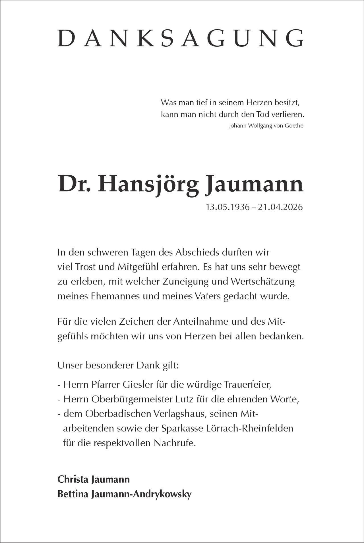 <p>DANKSAGUNG</p><p>Was man tief in seinem Herzen besitzt,<br>kann man nicht durch den Tod verlieren.<br><i>Johann Wolfgang von Goethe</i></p><p><strong>Dr. Hansjörg Jaumann</strong><br>13.05.1936 – 21.04.2026</p><p>In den schweren Tagen des Abschieds durften wir<br>viel Trost und Mitgefühl erfahren. Es hat uns sehr bewegt<br>zu erleben, mit welcher Zuneigung und Wertschätzung<br>meines Ehemannes und meines Vaters gedacht wurde.</p><p>Für die vielen Zeichen der Anteilnahme und des Mit-<br>gefühls möchten wir uns von Herzen bei allen bedanken.</p><p>Unser besonderer Dank gilt:<br>- Herrn Pfarrer Giesler für die würdige Trauerfeier,<br>- Herrn Oberbürgermeister Lutz für die ehrenden Worte,<br>- dem Oberbadischen Verlagshaus, seinen Mit-<br>arbeitenden sowie der Sparkasse Lörrach-Rheinfelden<br>für die respektvollen Nachrufe.</p><p>Christa Jaumann<br>Bettina Jaumann-Andrykowsky</p>