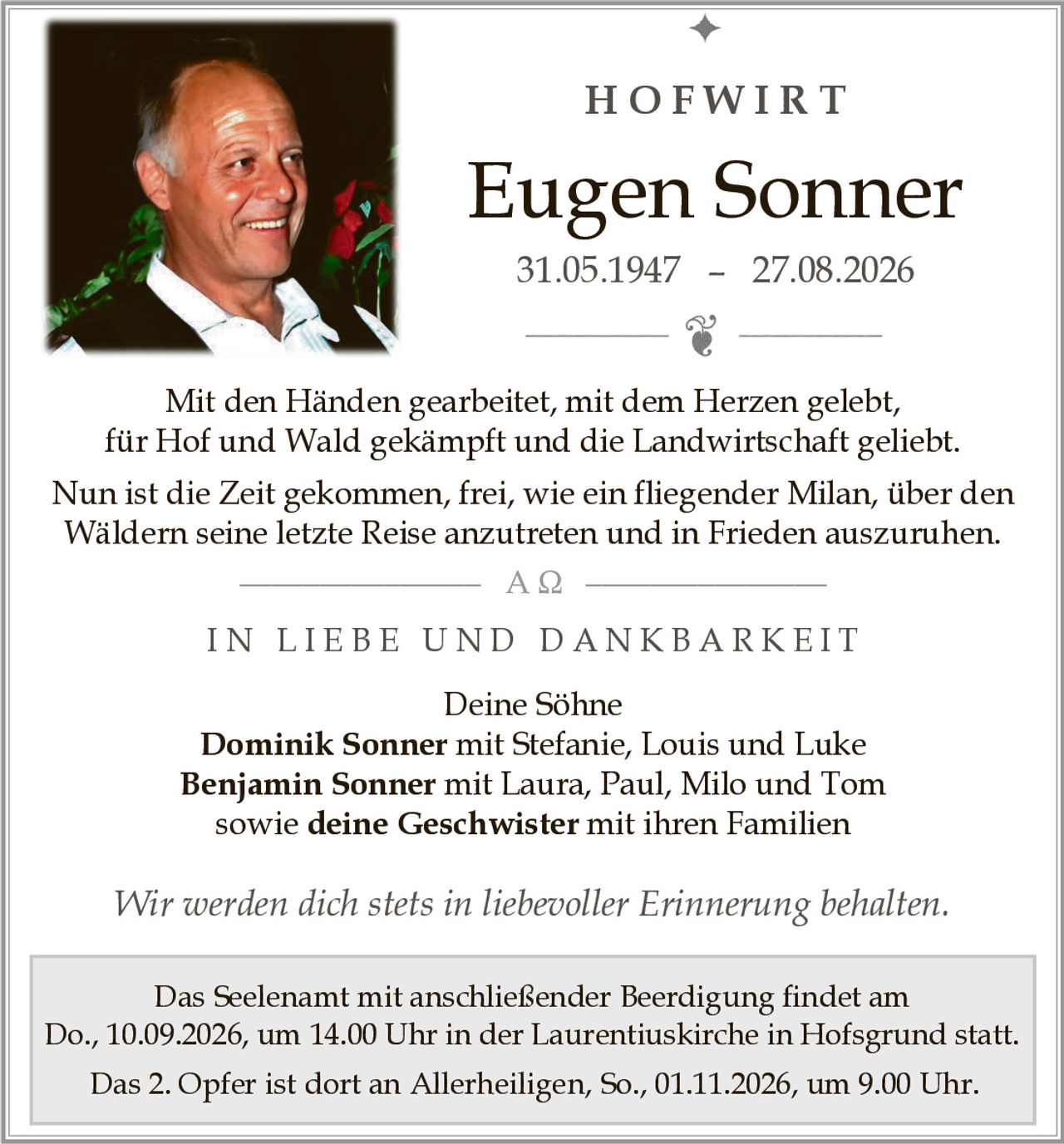 <p><strong>HOFWIRT</strong></p>

<p><strong>Eugen Sonner</strong><br>31.05.1947 – 27.08.2026</p>

<p>Mit den Händen gearbeitet, mit dem Herzen gelebt,<br>für Hof und Wald gekämpft und die Landwirtschaft geliebt.<br>Nun ist die Zeit gekommen, frei, wie ein fliegender Milan, über den Wäldern seine letzte Reise anzutreten und in Frieden auszuruhen.</p>

<p><strong>IN LIEBE UND DANKBARKEIT</strong></p>

<p>Deine Söhne<br><strong>Dominik Sonner</strong> mit Stefanie, Louis und Luke<br><strong>Benjamin Sonner</strong> mit Laura, Paul, Milo und Tom<br>sowie <strong>deine Geschwister</strong> mit ihren Familien</p>

<p><i>Wir werden dich stets in liebevoller Erinnerung behalten.</i></p>

<p>Das Seelenamt mit anschließender Beerdigung findet am Do., 10.09.2026, um 14.00 Uhr in der Laurentiuskirche in Hofsgrund statt.<br>Das 2. Opfer ist dort an Allerheiligen, So., 01.11.2026, um 9.00 Uhr.</p>