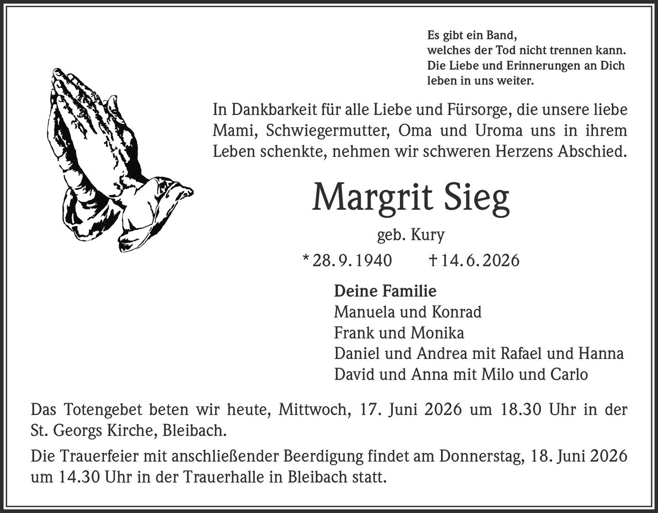 <p>Es gibt ein Band, welches der Tod nicht trennen kann. Die Liebe und Erinnerungen an Dich leben in uns weiter.</p><p>In Dankbarkeit für alle Liebe und Fürsorge, die unsere liebe Mami, Schwiegermutter, Oma und Uroma uns in ihrem Leben schenkte, nehmen wir schweren Herzens Abschied.</p><p><strong>Margrit Sieg</strong><br>geb. Kury<br>* 28. 9. 1940 † 14. 6. 2026</p><p>Deine Familie<br>Manuela und Konrad<br>Frank und Monika<br>Daniel und Andrea mit Rafael und Hanna<br>David und Anna mit Milo und Carlo</p><p>Das Totengebet beten wir heute, Mittwoch, 17. Juni 2026 um 18.30 Uhr in der St. Georgs Kirche, Bleibach.</p><p>Die Trauerfeier mit anschließender Beerdigung findet am Donnerstag, 18. Juni 2026 um 14.30 Uhr in der Trauerhalle in Bleibach statt.</p>