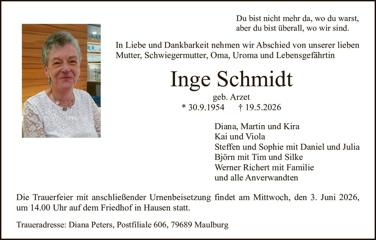 <p>Du bist nicht mehr da, wo du warst,<br>aber du bist überall, wo wir sind.</p><p>In Liebe und Dankbarkeit nehmen wir Abschied von unserer lieben<br>Mutter, Schwiegermutter, Oma, Uroma und Lebensgefährtin</p><p><strong>Inge Schmidt</strong><br>geb. Arzet<br>* 30.9.1954 † 19.5.2026</p><p>Diana, Martin und Kira<br>Kai und Viola<br>Steffen und Sophie mit Daniel und Julia<br>Björn mit Tim und Silke<br>Werner Richert mit Familie<br>und alle Anverwandten</p><p>Die Trauerfeier mit anschließender Urnenbeisetzung findet am Mittwoch, den 3. Juni 2026,<br>um 14.00 Uhr auf dem Friedhof in Hausen statt.</p><p>Traueradresse: Diana Peters, Postfiliale 606, 79689 Maulburg</p>