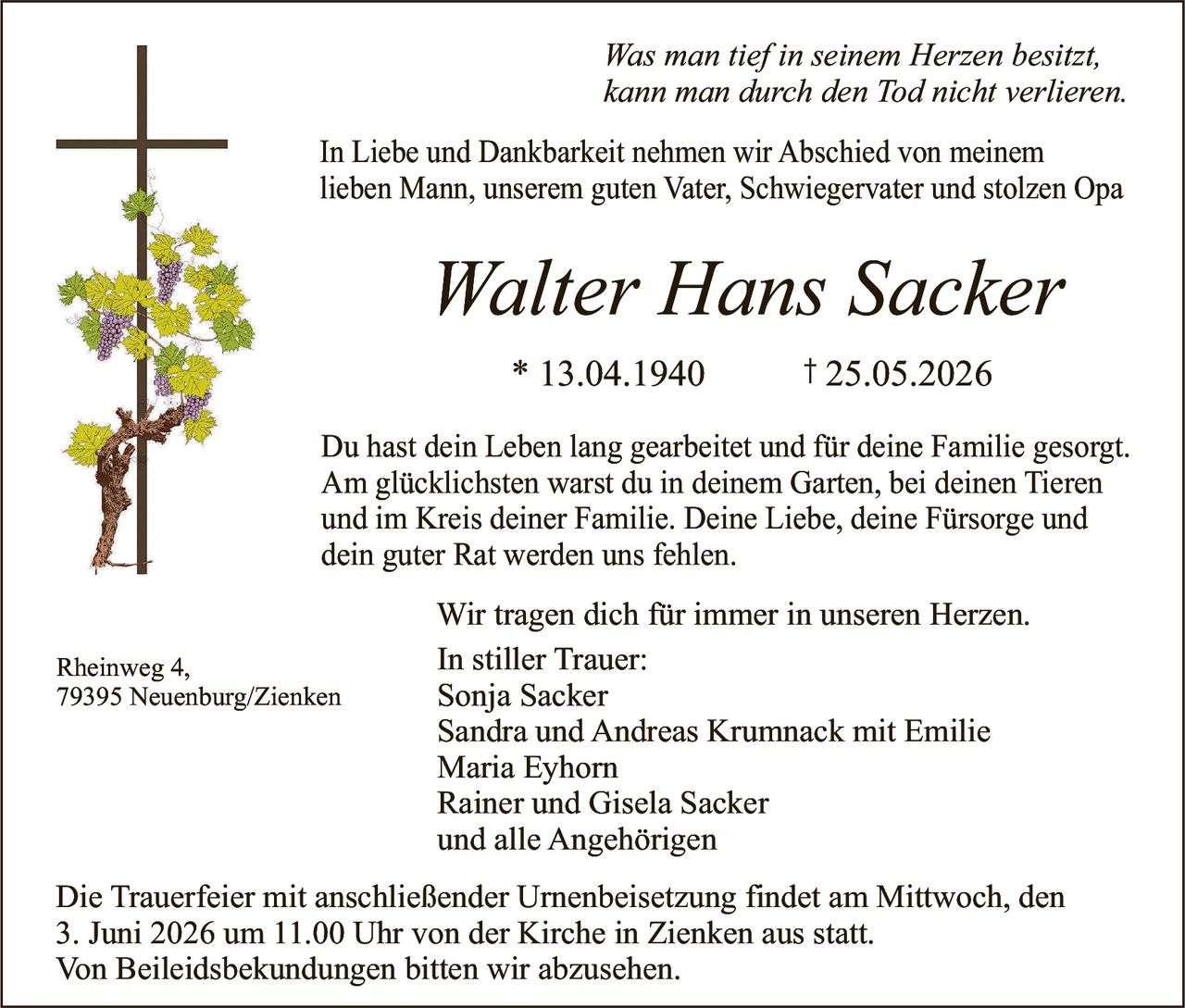 <p>Was man tief in seinem Herzen besitzt,<br>kann man durch den Tod nicht verlieren.</p><p>In Liebe und Dankbarkeit nehmen wir Abschied von meinem<br>lieben Mann, unserem guten Vater, Schwiegervater und stolzen Opa</p><p><strong>Walter Hans Sacker</strong><br>* 13.04.1940 † 25.05.2026</p><p>Du hast dein Leben lang gearbeitet und für deine Familie gesorgt.<br>Am glücklichsten warst du in deinem Garten, bei deinen Tieren<br>und im Kreis deiner Familie. Deine Liebe, deine Fürsorge und<br>dein guter Rat werden uns fehlen.</p><p>Wir tragen dich für immer in unseren Herzen.<br>In stiller Trauer:<br>Sonja Sacker<br>Sandra und Andreas Krumnack mit Emilie<br>Maria Eyhorn<br>Rainer und Gisela Sacker<br>und alle Angehörigen</p><p>Rheinweg 4,<br>79395 Neuenburg/Zienken</p><p>Die Trauerfeier mit anschließender Urnenbeisetzung findet am Mittwoch, den<br>3. Juni 2026 um 11.00 Uhr von der Kirche in Zienken aus statt.<br>Von Beileidsbekundungen bitten wir abzusehen.</p>