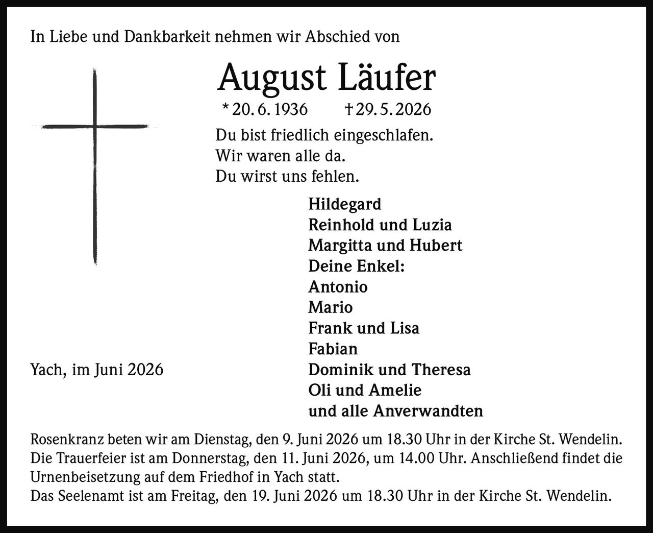 <p>In Liebe und Dankbarkeit nehmen wir Abschied von</p>

<p><strong>August Läufer</strong><br>* 20. 6. 1936 † 29. 5. 2026</p>

<p>Du bist friedlich eingeschlafen.<br>Wir waren alle da.<br>Du wirst uns fehlen.</p>

<p><strong>Hildegard<br>Reinhold und Luzia<br>Margitta und Hubert<br>Deine Enkel:<br>Antonio<br>Mario<br>Frank und Lisa<br>Fabian<br>Dominik und Theresa<br>Oli und Amelie<br>und alle Anverwandten</strong></p>

<p>Rosenkranz beten wir am Dienstag, den 9. Juni 2026 um 18.30 Uhr in der Kirche St. Wendelin.</p>

<p>Die Trauerfeier ist am Donnerstag, den 11. Juni 2026, um 14.00 Uhr. Anschließend findet die Urnenbeisetzung auf dem Friedhof in Yach statt.</p>

<p>Das Seelenamt ist am Freitag, den 19. Juni 2026 um 18.30 Uhr in der Kirche St. Wendelin.</p>

<p>Yach, im Juni 2026</p>