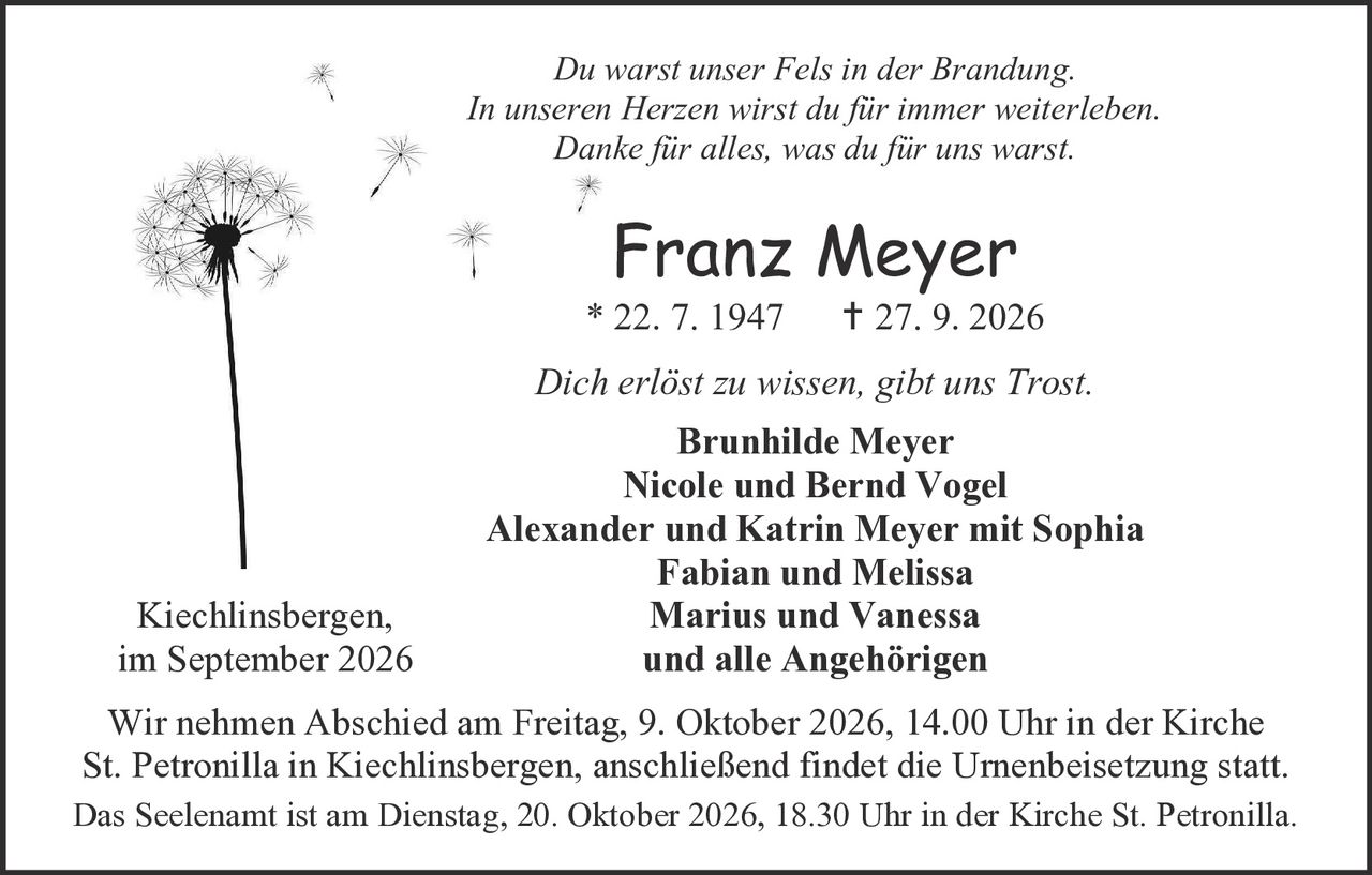 <p><i>Du warst unser Fels in der Brandung.<br>In unseren Herzen wirst du für immer weiterleben.<br>Danke für alles, was du für uns warst.</i></p><p><strong>Franz Meyer</strong><br>* 22. 7. 1947   † 27. 9. 2026</p><p><i>Dich erlöst zu wissen, gibt uns Trost.</i></p><p><strong>Brunhilde Meyer<br>Nicole und Bernd Vogel<br>Alexander und Katrin Meyer mit Sophia<br>Fabian und Melissa<br>Marius und Vanessa<br>und alle Angehörigen</strong></p><p>Kiechlinsbergen,<br>im September 2026</p><p>Wir nehmen Abschied am Freitag, 9. Oktober 2026, 14.00 Uhr in der Kirche St. Petronilla in Kiechlinsbergen, anschließend findet die Urnenbeisetzung statt.<br>Das Seelenamt ist am Dienstag, 20. Oktober 2026, 18.30 Uhr in der Kirche St. Petronilla.</p>