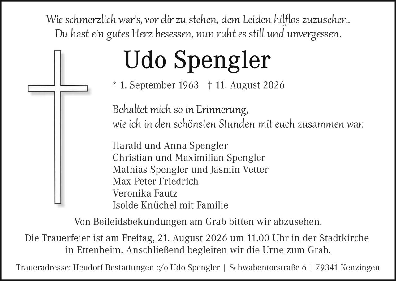 <p><i>Wie schmerzlich war's, vor dir zu stehen, dem Leiden hilflos zuzusehen.<br/>Du hast ein gutes Herz besessen, nun ruht es still und unvergessen.</i></p>

<p><strong>Udo Spengler</strong><br/>* 1. September 1963 † 11. August 2026</p>

<p><i>Behaltet mich so in Erinnerung,<br/>wie ich in den schönsten Stunden mit euch zusammen war.</i></p>

<p>Harald und Anna Spengler<br/>Christian und Maximilian Spengler<br/>Mathias Spengler und Jasmin Vetter<br/>Max Peter Friedrich<br/>Veronika Fautz<br/>Isolde Knüchel mit Familie</p>

<p>Von Beileidsbekundungen am Grab bitten wir abzusehen.</p>

<p>Die Trauerfeier ist am Freitag, 21. August 2026 um 11.00 Uhr in der Stadtkirche in Ettenheim. Anschließend begleiten wir die Urne zum Grab.</p>

<p>Traueradresse: Heudorf Bestattungen c/o Udo Spengler | Schwabentor­straße 6 | 79341 Kenzingen</p>
