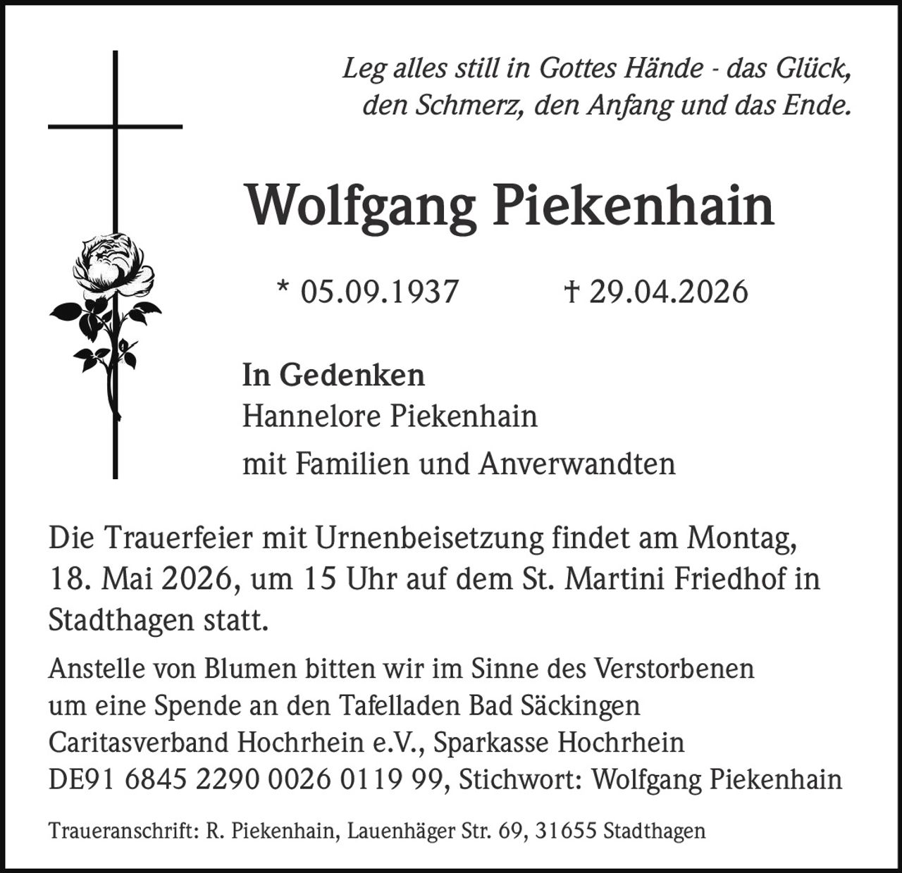 <p><i>Leg alles still in Gottes Hände - das Glück, den Schmerz, den Anfang und das Ende.</i></p><p><strong>Wolfgang Piekenhain</strong><br>* 05.09.1937 † 29.04.2026</p><p><i>In Gedenken</i><br>Hannelore Piekenhain<br>mit Familien und Anverwandten</p><p>Die Trauerfeier mit Urnenbeisetzung findet am Montag, 18. Mai 2026, um 15 Uhr auf dem St. Martini Friedhof in Stadthagen statt.</p><p>Anstelle von Blumen bitten wir im Sinne des Verstorbenen um eine Spende an den Tafelladen Bad Säckingen Caritasverband Hochrhein e.V., Sparkasse Hochrhein DE91 6845 2290 0026 0119 99, Stichwort: Wolfgang Piekenhain</p><p>Traueranschrift: R. Piekenhain, Lauenhäger Str. 69, 31655 Stadthagen</p>