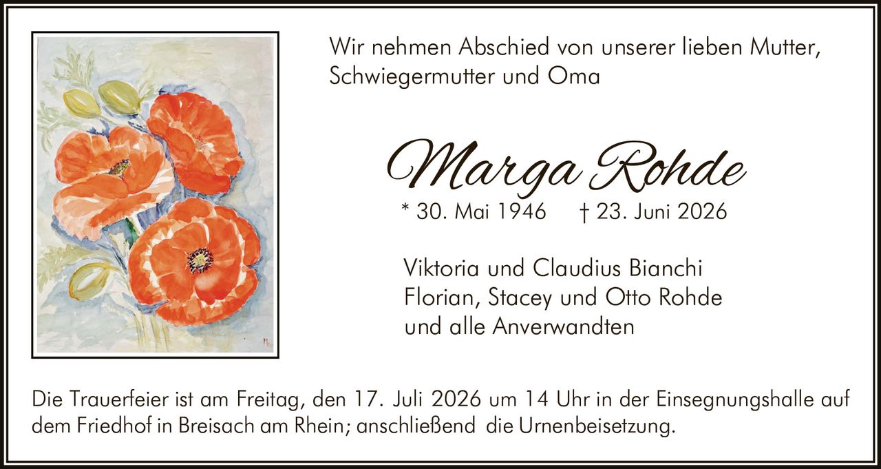 <p>Wir nehmen Abschied von unserer lieben Mutter, Schwiegermutter und Oma</p>

<p><strong>Marga Rohde</strong><br>
* 30. Mai 1946 † 23. Juni 2026</p>

<p>Viktoria und Claudius Bianchi<br>
Florian, Stacey und Otto Rohde<br>
und alle Anverwandten</p>

<p>Die Trauerfeier ist am Freitag, den 17. Juli 2026 um 14 Uhr in der Einsegnungshalle auf dem Friedhof in Breisach am Rhein; anschließend die Urnenbeisetzung.</p>