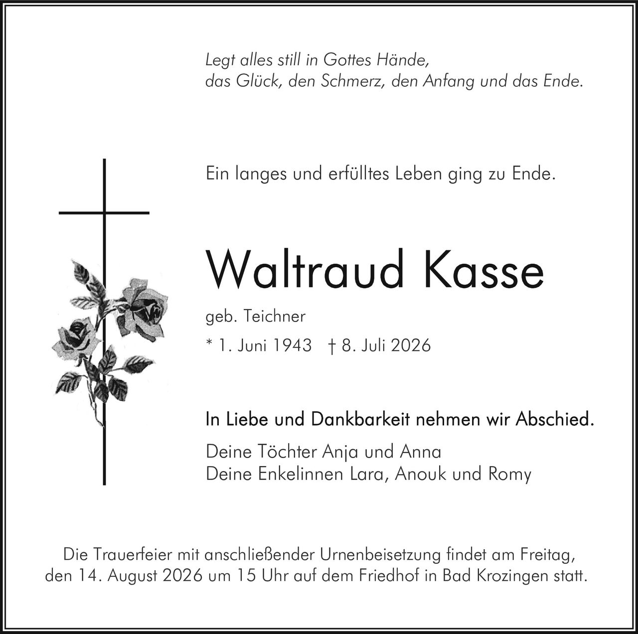<p><i>Legt alles still in Gottes Hände, das Glück, den Schmerz, den Anfang und das Ende.</i></p><p>Ein langes und erfülltes Leben ging zu Ende.</p><p><strong>Waltraud Kasse</strong><br>geb. Teichner<br>* 1. Juni 1943 † 8. Juli 2026</p><p>In Liebe und Dankbarkeit nahmen wir Abschied.<br>Deine Töchter Anja und Anna<br>Deine Enkelinnen Lara, Anouk und Romy</p><p>Die Trauerfeier mit anschließender Urnenbeisetzung findet am Freitag, den 14. August 2026 um 15 Uhr auf dem Friedhof in Bad Krozingen statt.</p>