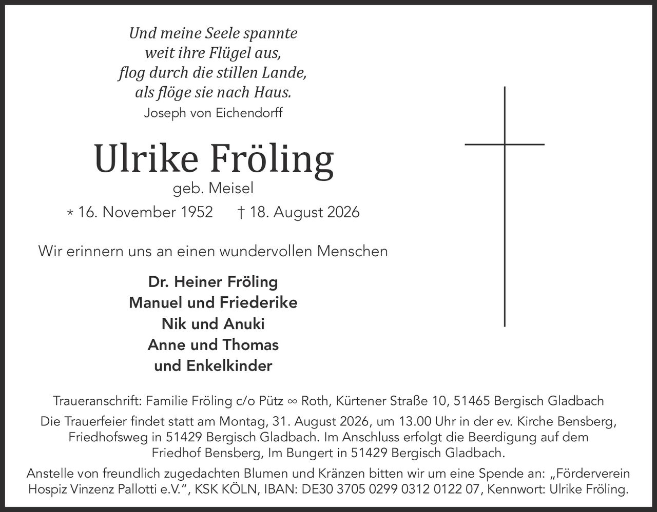 <p><i>Und meine Seele spannte<br>weit ihre Flügel aus,<br>flog durch die stillen Lande,<br>als flöge sie nach Haus.<br>Joseph von Eichendorff</i></p>

<p>Ulrike Fröling<br>geb. Meisel<br>* 16. November 1952 † 18. August 2026</p>

<p>Wir erinnern uns an einen wundervollen Menschen</p>

<p><strong>Dr. Heiner Fröling<br>Manuel und Friederike<br>Nik und Anuki<br>Anne und Thomas<br>und Enkelkinder</strong></p>

<p><strong>Traueranschrift:</strong> Familie Fröling c/o Pütz ∞ Roth, Kürtener Straße 10, 51465 Bergisch Gladbach</p>

<p><strong>Die Trauerfeier findet statt am Montag, 31. August 2026, um 13.00 Uhr in der ev. Kirche Bensberg,</strong><br>Friedhofsweg in 51429 Bergisch Gladbach. Im Anschluss erfolgt die Beerdigung auf dem Friedhof Bensberg, Im Bungert in 51429 Bergisch Gladbach.</p>

<p>Anstelle von freundlich zugedachten Blumen und Kränzen bitten wir um eine Spende an: „Förderverein Hospiz Vinzenz Pallotti e.V.", KSK KÖLN, IBAN: DE30 3705 0299 0312 0122 07, Kennwort: Ulrike Fröling.</p>