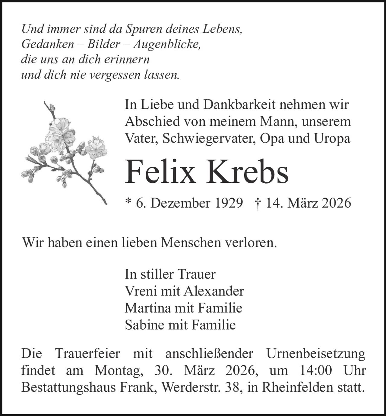 Und immer sind da Spuren deines Lebens,
Gedanken – Bilder – Augenblicke,
die uns an dich erinnern
und dich nie vergessen lassen.

In Liebe und Dankbarkeit nehmen wir
Abschied von meinem Mann, unserem
Vater, Schwiegervater, Opa und Uropa

Felix Krebs
* 6. Dezember 1929 † 14. März 2026
Wir haben einen lieben Menschen verloren.
In stiller Trauer
Vreni mit Alexander
Martina mit Familie
Sabine mit Familie
Die Trauerfeier mit anschließender Urnenbeisetzung
findet am Montag, 30. März 2026, um 14:00 Uhr
Bestattungshaus Frank, Werderstr. 38, in Rheinfelden statt.