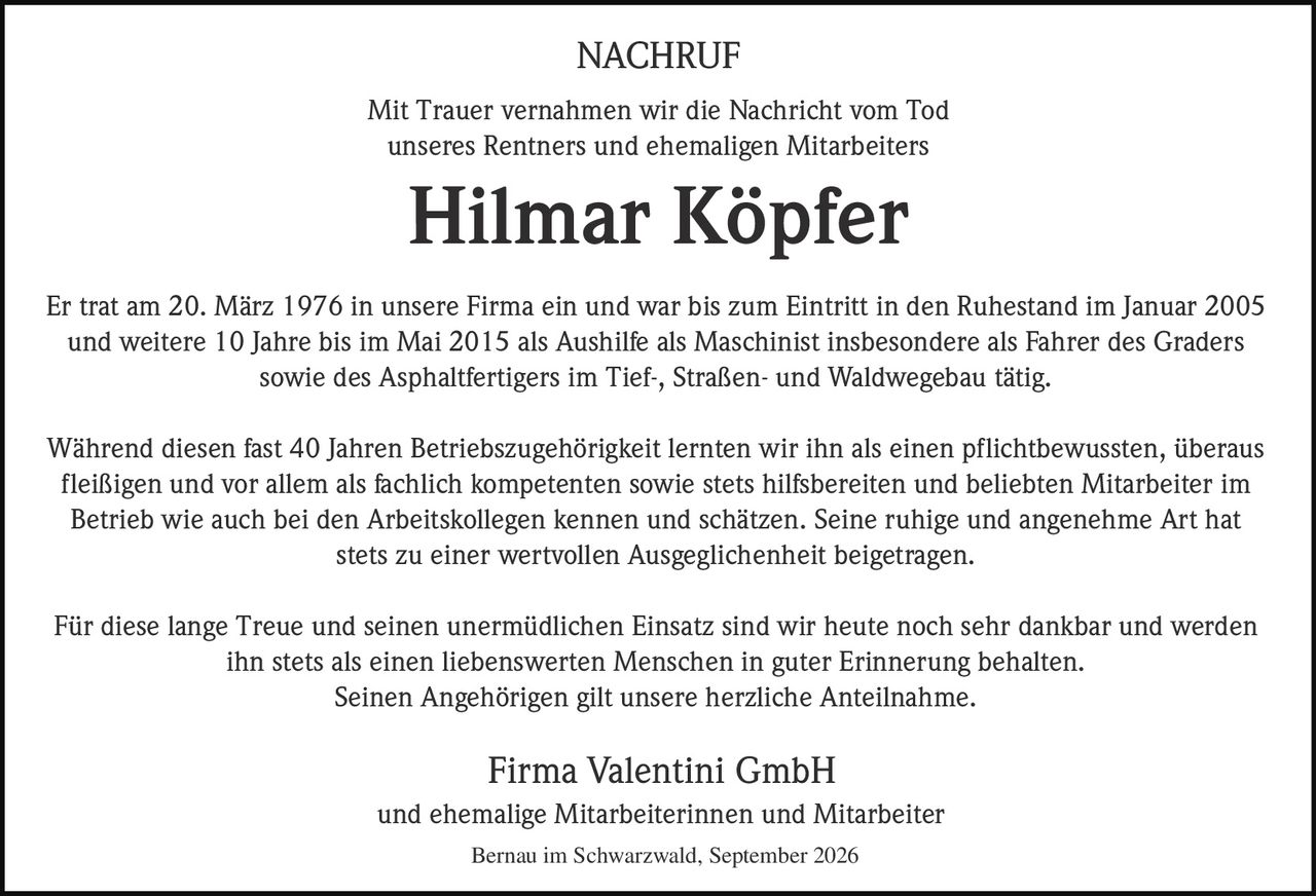 <p><strong>NACHRUF</strong></p>

<p>Mit Trauer vernahmen wir die Nachricht vom Tod unseres Rentners und ehemaligen Mitarbeiters</p>

<p><strong>Hilmar Köpfer</strong></p>

<p>Er trat am 20. März 1976 in unsere Firma ein und war bis zum Eintritt in den Ruhestand im Januar 2005 und weitere 10 Jahre bis im Mai 2015 als Aushilfe als Maschinist insbesondere als Fahrer des Graders sowie des Asphaltfertigers im Tief-, Straßen- und Waldwegebau tätig.</p>

<p>Während diesen fast 40 Jahren Betriebszugehörigkeit lernten wir ihn als einen pflichtbewussten, überaus fleißigen und vor allem als fachlich kompetenten sowie stets hilfsbereiten und beliebten Mitarbeiter im Betrieb wie auch bei den Arbeitskollegen kennen und schätzen. Seine ruhige und angenehme Art hat stets zu einer wertvollen Ausgeglichenheit beigetragen.</p>

<p>Für diese lange Treue und seinen unermüdlichen Einsatz sind wir heute noch sehr dankbar und werden ihn stets als einen liebenswerten Menschen in guter Erinnerung behalten. Seinen Angehörigen gilt unsere herzliche Anteilnahme.</p>

<p><strong>Firma Valentini GmbH</strong><br />und ehemalige Mitarbeiterinnen und Mitarbeiter</p>

<p>Bernau im Schwarzwald, September 2026</p>