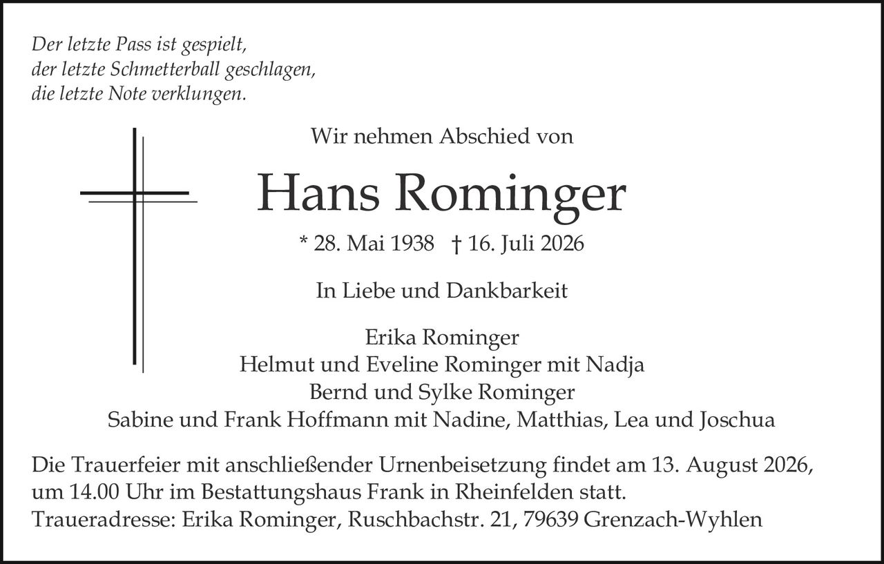 <p>In Liebe und Dankbarkeit</p>

<p>Wir nehmen Abschied von</p>

<p><strong>Hans Rominger</strong></p>

<p>* 28. Mai 1938 † 16. Juli 2026</p>

<p><i>Der letzte Pass ist gespielt,<br>der letzte Schmetterball geschlagen,<br>die letzte Note verklungen.</i></p>

<p>In Liebe und Dankbarkeit</p>

<p>Erika Rominger<br>Helmut und Eveline Rominger mit Nadja<br>Bernd und Sylke Rominger<br>Sabine und Frank Hoffmann mit Nadine, Matthias, Lea und Joschua</p>

<p>Die Trauerfeier mit anschließender Urnenbeisetzung findet am 13. August 2026, um 14.00 Uhr im Bestattungshaus Frank in Rheinfelden statt.</p>

<p>Traueradresse: Erika Rominger, Ruschbachstr. 21, 79639 Grenzach-Wyhlen</p>