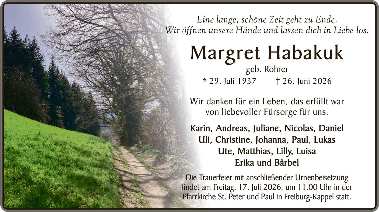<p><i>Eine lange, schöne Zeit geht zu Ende.</i></p>
<p><i>Wir öffnen unsere Hände und lassen dich in Liebe los.</i></p>

<p><strong>Margret Habakuk</strong><br>
geb. Rohrer<br>
* 29. Juli 1937       † 26. Juni 2026</p>

<p>Wir danken für ein Leben, das erfüllt war von liebevoller Fürsorge für uns.</p>

<p><strong>Karin, Andreas, Juliane, Nicolas, Daniel<br>
Uli, Christine, Johanna, Paul, Lukas<br>
Ute, Matthias, Lilly, Luisa<br>
Erika und Bärbel</strong></p>

<p>Die Trauerfeier mit anschließender Urnenbeisetzung findet am Freitag, 17. Juli 2026, um 11.00 Uhr in der Pfarrkirche St. Peter und Paul in Freiburg-Kappelstatt.</p>