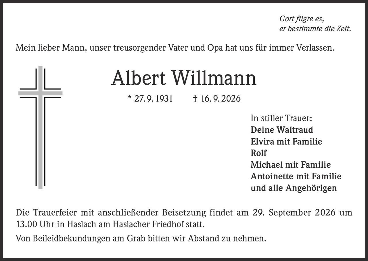 <i>Gott fügte es,<br>er bestimmte die Zeit.</i><br><br><p>Mein lieber Mann, unser treusorgender Vater und Opa hat uns für immer Verlassen.</p><br><strong>Albert Willmann</strong><br>* 27. 9. 1931 † 16. 9. 2026<br><br><p><strong>In stiller Trauer:</strong><br>Deine Waltraud<br>Elvira mit Familie<br>Rolf<br>Michael mit Familie<br>Antoinette mit Familie<br>und alle Angehörigen</p><br><p>Die Trauerfeier mit anschließender Beisetzung findet am 29. September 2026 um 13.00 Uhr in Haslach am Haslacher Friedhof statt.</p><br><p>Von Beileidbekundungen am Grab bitten wir Abstand zu nehmen.</p>