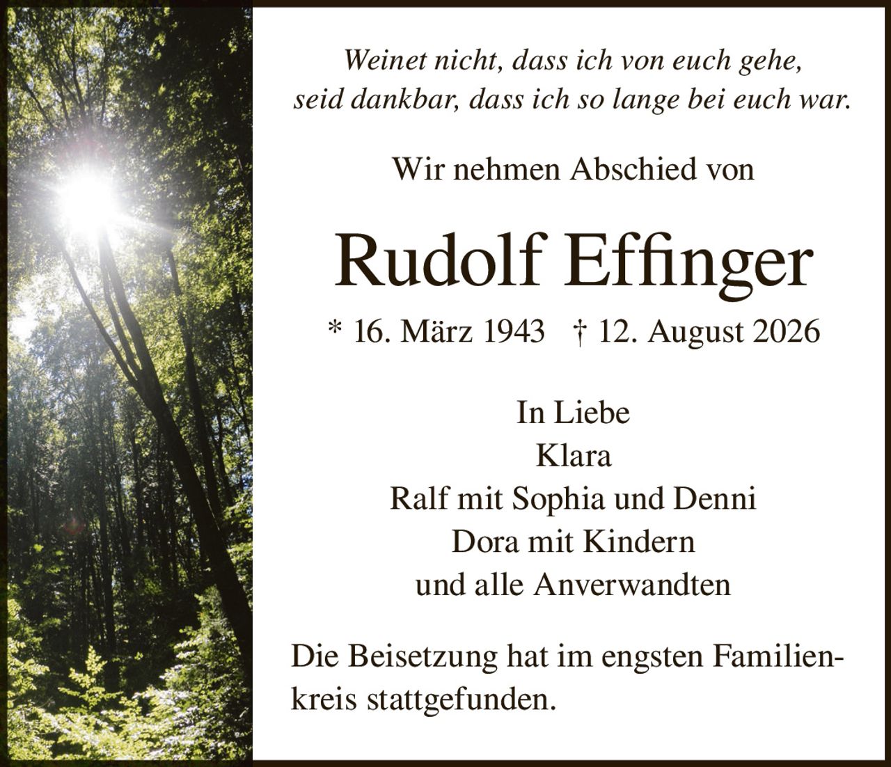 <p><i>Weinet nicht, dass ich von euch gehe, seid dankbar, dass ich so lange bei euch war.</i></p><p>Wir nehmen Abschied von</p><p><strong>Rudolf Effinger</strong></p><p>* 16. März 1943  † 12. August 2026</p><p>In Liebe<br>Klara<br>Ralf mit Sophia und Denni<br>Dora mit Kindern<br>und alle Anverwandten</p><p>Die Beisetzung hat im engsten Familienkreis stattgefunden.</p>