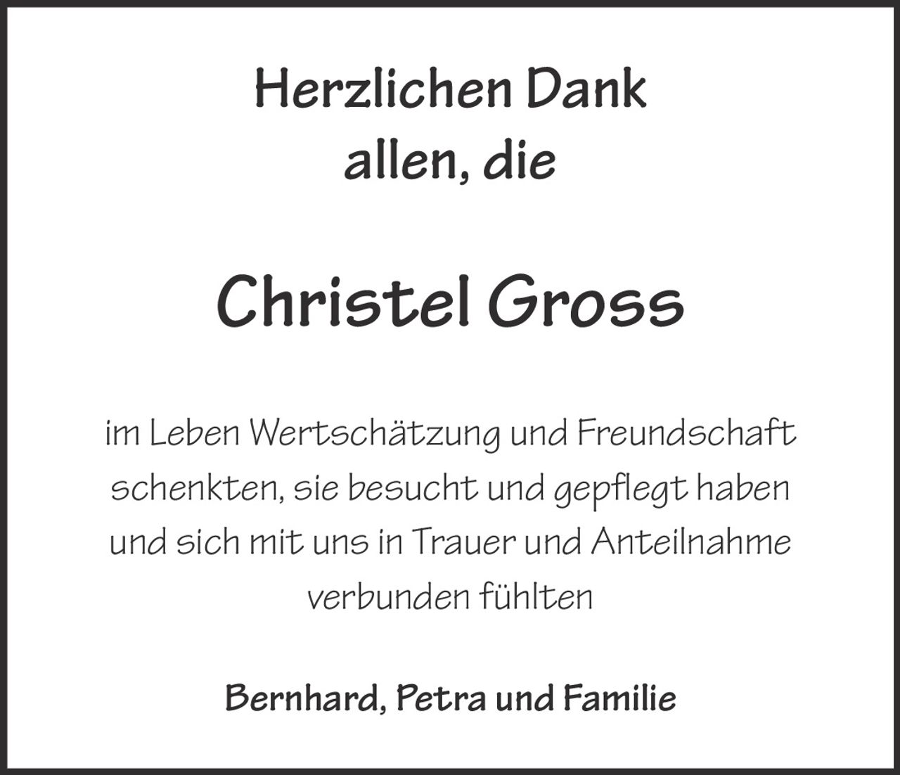 <p>Herzlichen Dank allen, die</p>
<p><strong>Christel Gross</strong></p>
<p>im Leben Wertschätzung und Freundschaft schenkten, sie besucht und gepflegt haben und sich mit uns in Trauer und Anteilnahme verbunden fühlten</p>
<p>Bernhard, Petra und Familie</p>