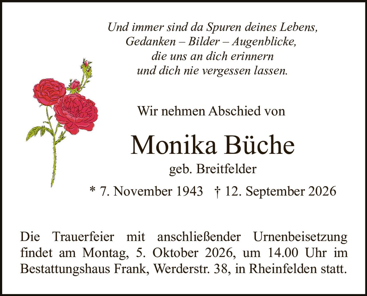 <p>geb. Breitfelder</p>

<p>* 7. November 1943 † 12. September 2026</p>

<p>Wir nehmen Abschied von</p>

<p>Und immer sind da Spuren deines Lebens,<br>Gedanken – Bilder – Augenblicke,<br>die uns an dich erinnern<br>und dich nie vergessen lassen.</p>

<p>Die Trauerfeier mit anschließender Urnenbeisetzung findet am Montag, 5. Oktober 2026, um 14.00 Uhr im Bestattungshaus Frank, Werderstr. 38, in Rheinfelden statt.</p>