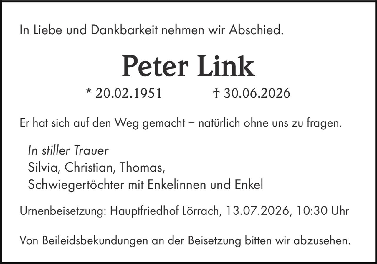 <p>In Liebe und Dankbarkeit nehmen wir Abschied.</p>
<p><strong>Peter Link</strong></p>
<p>* 20.02.1951 † 30.06.2026</p>
<p>Er hat sich auf den Weg gemacht – natürlich ohne uns zu fragen.</p>
<p><i>In stiller Trauer</i></p>
<p>Silvia, Christian, Thomas,<br>
Schwiegertöchter mit Enkelinnen und Enkel</p>
<p>Urnenbeisetzung: Hauptfriedhof Lörrach, 13.07.2026, 10:30 Uhr</p>
<p>Von Beileidsbekundungen an der Beisetzung bitten wir abzusehen.</p>