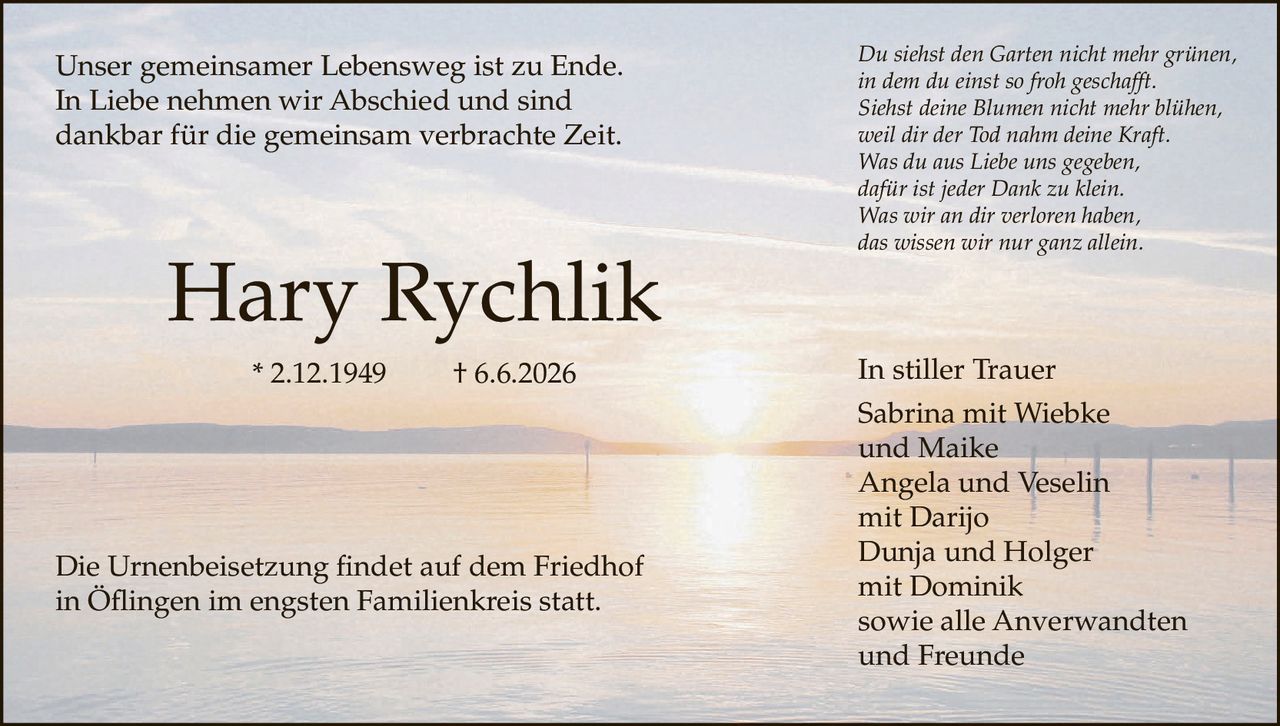 <p>Unser gemeinsamer Lebensweg ist zu Ende. In Liebe nehmen wir Abschied und sind dankbar für die gemeinsam verbrachte Zeit.</p>

<p><strong>Hary Rychlik</strong> * 2.12.1949 † 6.6.2026</p>

<p>Die Urnenbeisetzung findet auf dem Friedhof in Öflingen im engsten Familienkreis statt.</p>

<p><i>Du siehst den Garten nicht mehr grünen,<br>
in dem du einst so froh geschafft.<br>
Siehst deine Blumen nicht mehr blühen,<br>
weil dir der Tod nahm deine Kraft.<br>
Was du aus Liebe uns gegeben,<br>
dafür ist jeder Dank zu klein.<br>
Was wir an dir verloren haben,<br>
das wissen wir nur ganz allein.</i></p>

<p>In stiller Trauer<br>
Sabrina mit Wiebke<br>
und Maike<br>
Angela und Veselin<br>
mit Darijo<br>
Dunja und Holger<br>
mit Dominik<br>
sowie alle Anverwandten<br>
und Freunde</p>