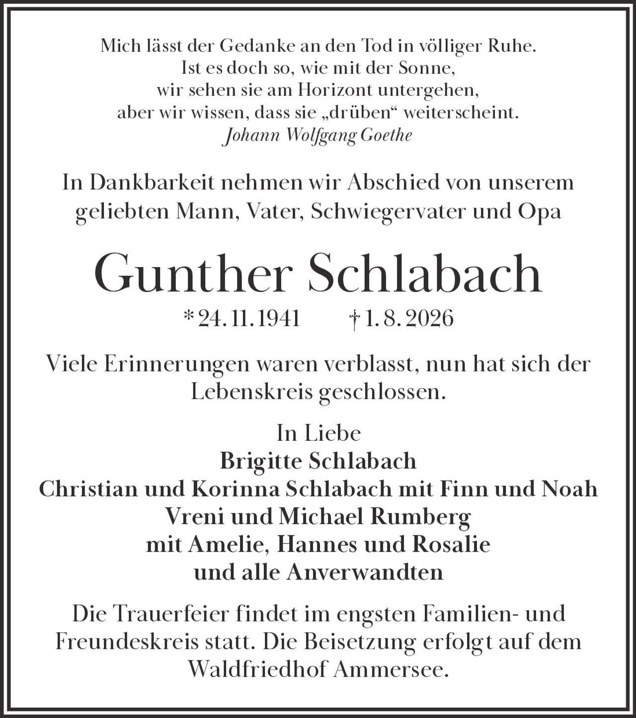 <p>Mich lässt der Gedanke an den Tod in völliger Ruhe. Ist es doch so, wie mit der Sonne, wir sehen sie am Horizont untergehen, aber wir wissen, dass sie „drüben" weiterscheint.</p>

<p><i>Johann Wolfgang Goethe</i></p>

<p>In Dankbarkeit nehmen wir Abschied von unserem geliebten Mann, Vater, Schwiegervater und Opa</p>

<p><strong>Gunther Schlabach</strong> * 24. 11. 1941 † 1. 8. 2026</p>

<p>Viele Erinnerungen waren verblasst, nun hat sich der Lebenskreis geschlossen.</p>

<p>In Liebe<br>Brigitte Schlabach<br>Christian und Korinna Schlabach mit Finn und Noah<br>Vreni und Michael Rumberg<br>mit Amelie, Hannes und Rosalie<br>und alle Anverwandten</p>

<p>Die Trauerfeier findet im engsten Familien- und Freundeskreis statt. Die Beisetzung erfolgt auf dem Waldfriedhof Ammersee.</p>