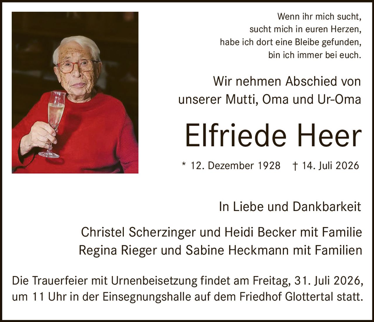 <p>Wenn ihr mich sucht,<br>
sucht mich in euren Herzen,<br>
habe ich dort eine Bleibe gefunden,<br>
bin ich immer bei euch.</p>

<p>Wir nehmen Abschied von<br>
unserer Mutti, Oma und Ur-Oma</p>

<p><strong>Elfriede Heer</strong><br>
* 12. Dezember 1928 † 14. Juli 2026</p>

<p>In Liebe und Dankbarkeit</p>

<p>Christel Scherzinger und Heidi Becker mit Familie<br>
Regina Rieger und Sabine Heckmann mit Familien</p>

<p>Die Trauerfeier mit Urnenbeisetzung findet am Freitag, 31. Juli 2026,<br>
um 11 Uhr in der Einsegnungshalle auf dem Friedhof Glottertal statt.</p>