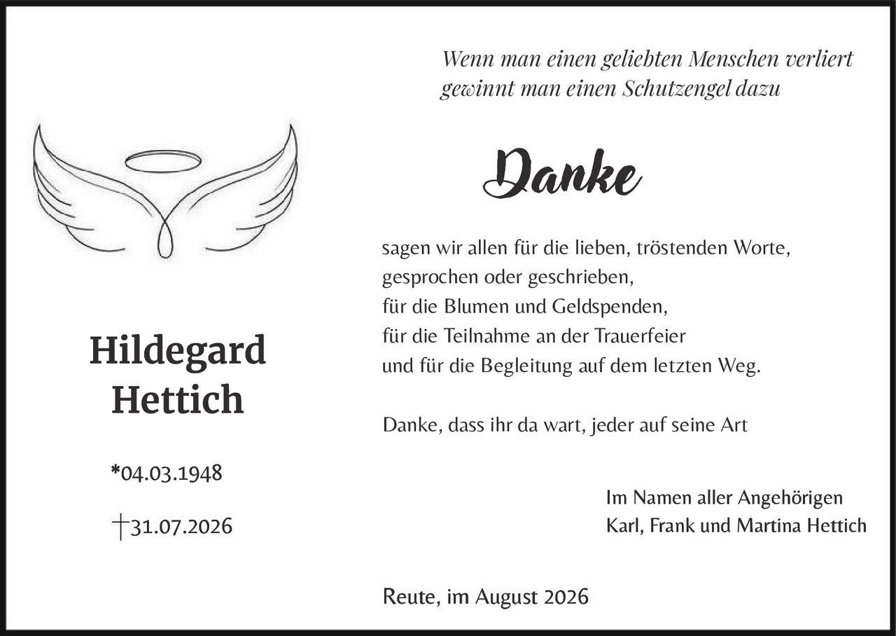<p><i>Wenn man einen geliebten Menschen verliert gewinnt man einen Schutzengel dazu</i></p><p><strong>Hildegard Hettich</strong></p><p>*04.03.1948<br>†31.07.2026</p><p>sagen wir allen für die lieben, tröstenden Worte, gesprochen oder geschrieben,<br>für die Blumen und Geldspenden,<br>für die Teilnahme an der Trauerfeier<br>und für die Begleitung auf dem letzten Weg.</p><p>Danke, dass ihr da wart, jeder auf seine Art</p><p>Im Namen aller Angehörigen<br>Karl, Frank und Martina Hettich</p><p>Reute, im August 2026</p>