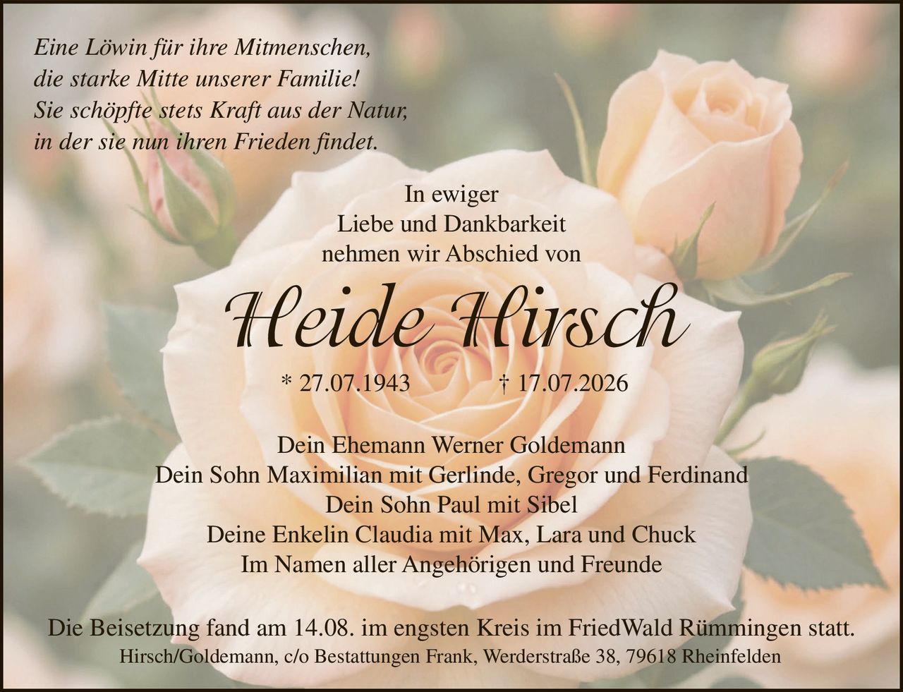 <p><i>Eine Löwin für ihre Mitmenschen,<br>die starke Mitte unserer Familie!<br>Sie schöpfte stets Kraft aus der Natur,<br>in der sie nun ihren Frieden findet</i></p>

<p>In ewiger<br>Liebe und Dankbarkeit<br>nehmen wir Abschied von</p>

<p><strong>Heide Hirsch</strong><br>* 27.07.1943 † 17.07.2026</p>

<p>Dein Ehemann Werner Goldemann<br>Dein Sohn Maximilian mit Gerlinde, Gregor und Ferdinand<br>Dein Sohn Paul mit Sibel<br>Deine Enkelin Claudia mit Max, Lara und Chuck<br>Im Namen aller Angehörigen und Freunde</p>

<p>Die Beisetzung fand am 14.08. im engsten Kreis im FriedWald Rümmingen statt.<br>Hirsch/Goldemann, c/o Bestattungen Frank, Werderstraße 38, 79618 Rheinfelden</p>