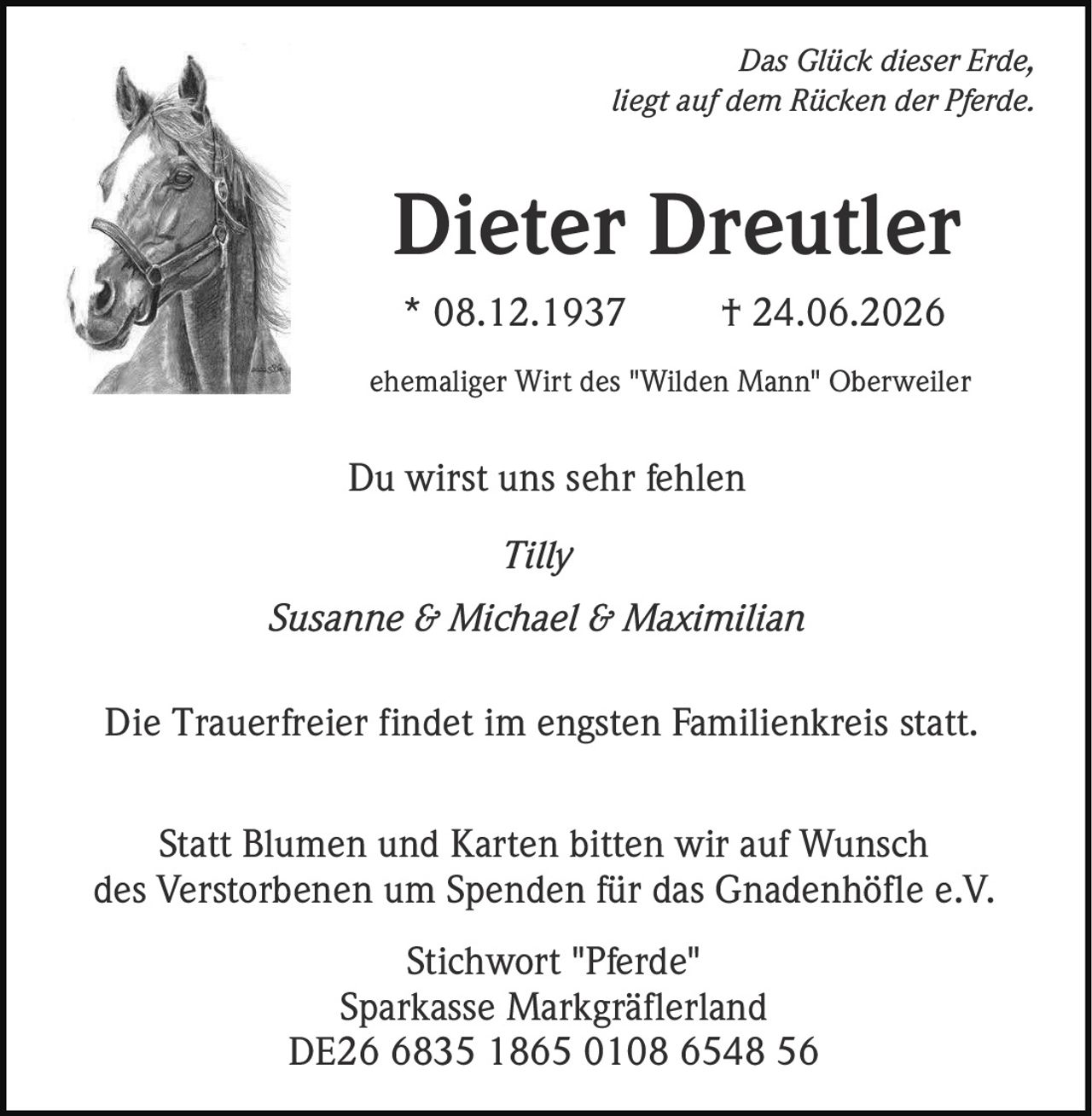 <p><i>Das Glück dieser Erde,<br/>liegt auf dem Rücken der Pferde.</i></p><p><strong>Dieter Dreutler</strong><br/>* 08.12.1937 † 24.06.2026</p><p>ehemaliger Wirt des "Wilden Mann" Oberweiler</p><p>Du wirst uns sehr fehlen</p><p><i>Tilly<br/>Susanne & Michael & Maximilian</i></p><p>Die Trauerfreier findet im engsten Familienkreis statt.</p><p>Statt Blumen und Karten bitten wir auf Wunsch des Verstorbenen um Spenden für das Gnadenhöfle e.V.<br/>Stichwort "Pferde"<br/>Sparkasse Markgräflerland<br/>DE26 6835 1865 0108 6548 56</p>