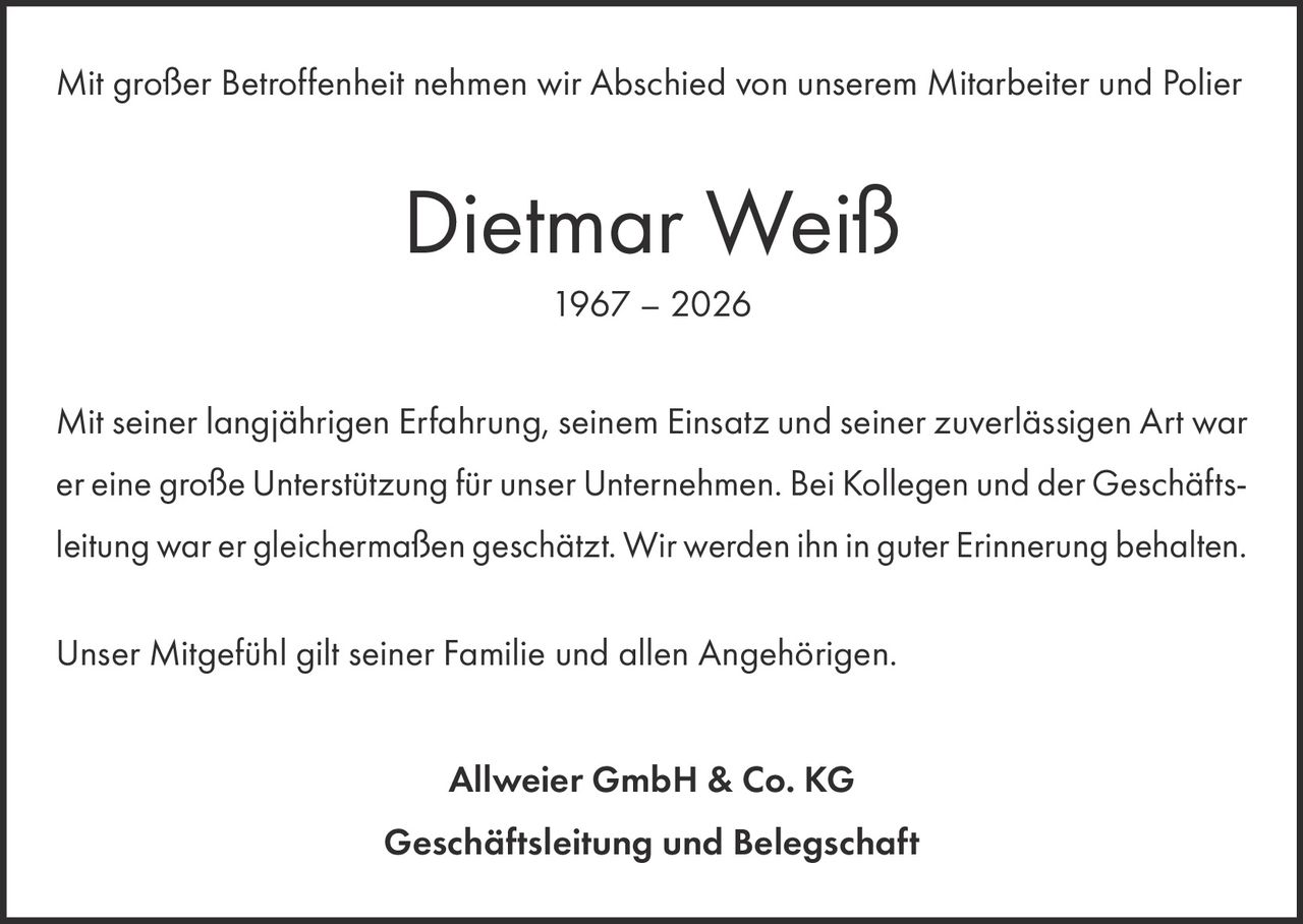 <p>Mit großer Betroffenheit nehmen wir Abschied von unserem Mitarbeiter und Polier</p><p><strong>Dietmar Weiß</strong><br>1967 – 2026</p><p>Mit seiner langjährigen Erfahrung, seinem Einsatz und seiner zuverlässigen Art war er eine große Unterstützung für unser Unternehmen. Bei Kollegen und der Geschäftsleitung war er gleichermaßen geschätzt. Wir werden ihn in guter Erinnerung behalten.</p><p>Unser Mitgefühl gilt seiner Familie und allen Angehörigen.</p><p><strong>Allweier GmbH & Co. KG</strong><br><strong>Geschäftsleitung und Belegschaft</strong></p>