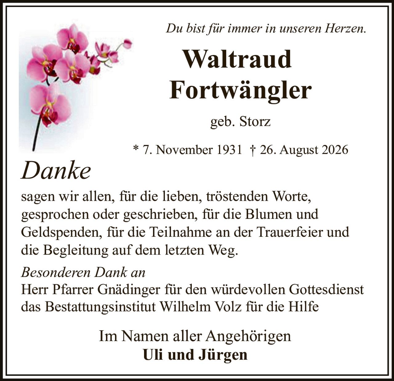 <i>Du bist für immer in unseren Herzen.</i>

<p><strong>Waltraud Fortwängler</strong><br>
geb. Storz<br>
* 7. November 1931 † 26. August 2026</p>

<p><strong>Danke</strong></p>

<p>sagen wir allen, für die lieben, tröstenden Worte, gesprochen oder geschrieben, für die Blumen und Geldspenden, für die Teilnahme an der Trauerfeier und die Begleitung auf dem letzten Weg.</p>

<p><i>Besonderen Dank an</i><br>
Herr Pfarrer Gnädinger für den würdevollen Gottesdienst<br>
das Bestattungsinstitut Wilhelm Volz für die Hilfe</p>

<p>Im Namen aller Angehörigen<br>
<strong>Uli und Jürgen</strong></p>