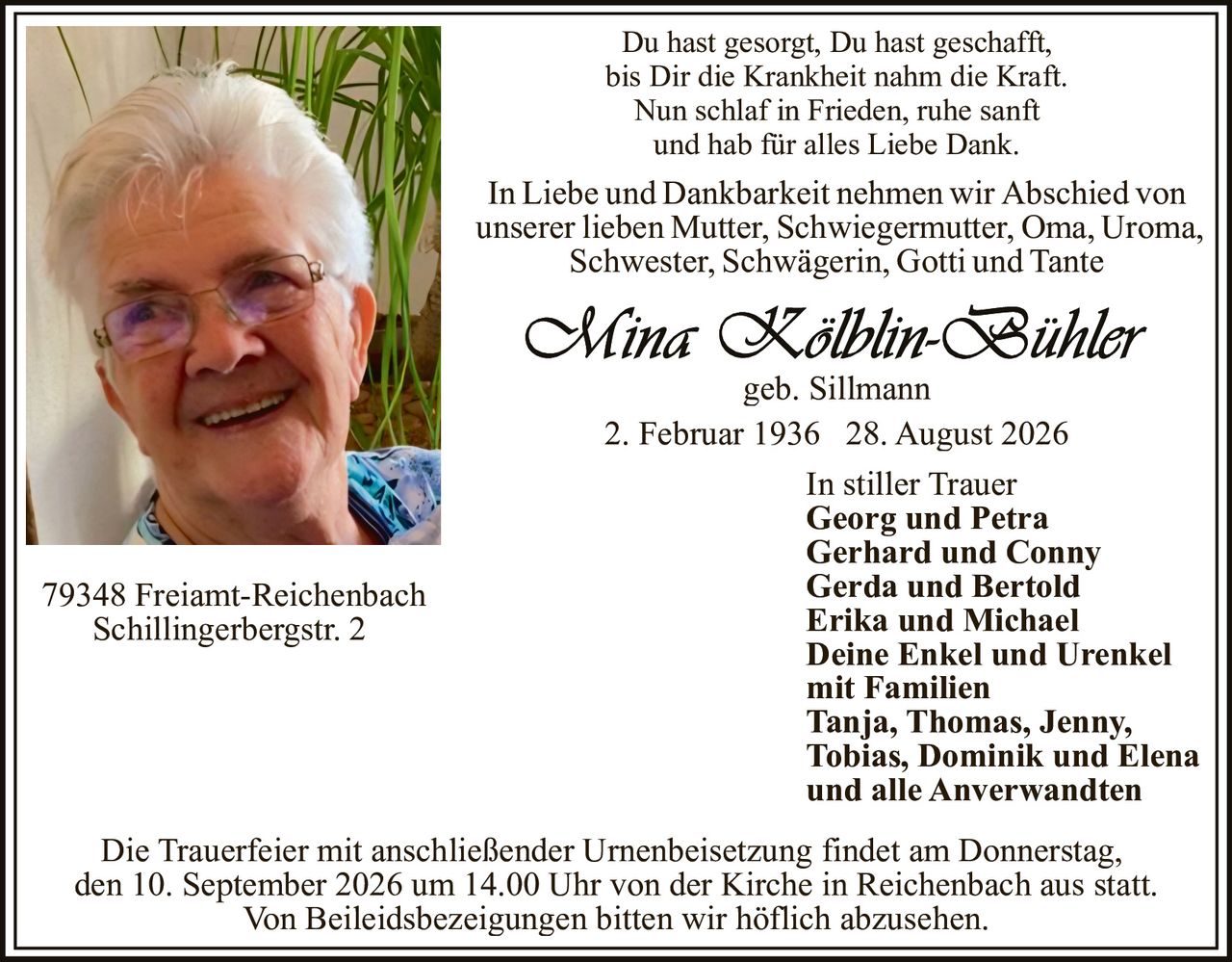 <p>In Liebe und Dankbarkeit nehmen wir Abschied von unserer lieben Mutter, Schwiegermutter, Oma, Uroma, Schwester, Schwägerin, Gotti und Tante</p><p>Du hast gesorgt, Du hast geschafft,<br>bis Dir die Krankheit nahm die Kraft.<br>Nun schlaf in Frieden, ruhe sanft<br>und hab für alles Liebe Dank.</p><p><strong>Mina Kölblin-Bühler</strong><br>geb. Sillmann<br>2. Februar 1936 – 28. August 2026</p><p>In stiller Trauer<br><strong>Georg und Petra</strong><br><strong>Gerhard und Conny</strong><br><strong>Gerda und Bertold</strong><br><strong>Erika und Michael</strong><br><strong>Deine Enkel und Urenkel</strong><br>mit Familien<br><strong>Tanja, Thomas, Jenny,<br>Tobias, Dominik und Elena</strong><br>und alle Anverwandten</p><p>79348 Freiamt-Reichenbach<br>Schillingerbergstr. 2</p><p>Die Trauerfeier mit anschließender Urnenbeisetzung findet am Donnerstag, den 10. September 2026 um 14.00 Uhr von der Kirche in Reichenbach aus statt.</p><p>Von Beileidsbezeigungen bitten wir höflich abzusehen.</p>