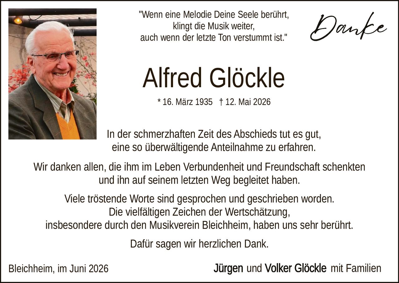 <p><i>"Wenn eine Melodie Deine Seele berührt, klingt die Musik weiter, auch wenn der letzte Ton verstummt ist."</i></p>

<p><strong>Alfred Glöckle</strong></p>

<p>* 16. März 1935 † 12. Mai 2026</p>

<p>In der schmerzhatten Zeit des Abschieds tut es gut, eine so überwältigende Anteilnahme zu erfahren.</p>

<p>Wir danken allen, die ihm im Leben Verbundenheit und Freundschaft schenkten und ihn auf seinem letzten Weg begleitet haben.</p>

<p>Viele tröstende Worte sind gesprochen und geschrieben worden. Die vielfältigen Zeichen der Wertschätzung, insbesondere durch den Musikverein Bleichheim, haben uns sehr berührt.</p>

<p>Dafür sagen wir herzlichen Dank.</p>

<p>Bleichheim, im Juni 2026<br><strong>Jürgen und Volker Glöckle</strong> mit Familien</p>