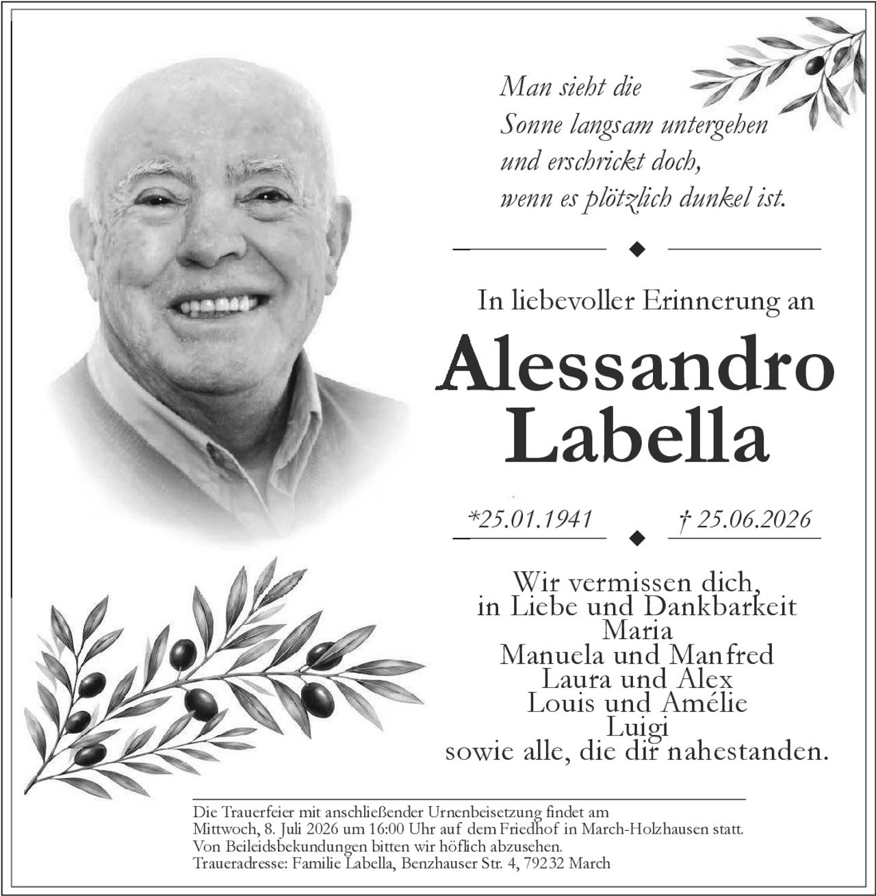 <p>Man sieht die<br/>Sonne langsam untergehen<br/>und erschrickt doch,<br/>wenn es plötzlich dunkel ist.</p><p><strong>In liebevoller Erinnerung an</strong></p><p><strong>Alessandro Labella</strong></p><p>*25.01.1941 † 25.06.2026</p><p>Wir vermissen dich,<br/>in Liebe und Dankbarkeit<br/>Maria<br/>Manuela und Manfred<br/>Laura und Alex<br/>Louis und Amélie<br/>Luigi<br/>sowie alle, die dir nahestanden.</p><p>Die Trauerfeier mit anschließender Urnenbeisetzung findet am<br/>Mittwoch, 8. Juli 2026 um 16:00 Uhr auf dem Friedhof in March-Holzhausen statt.<br/>Von Beileidsbekundungen bitten wir höflich abzusehen.<br/>Traueradresse: Familie Labella, Benzhauser Str. 4, 79232 March</p>