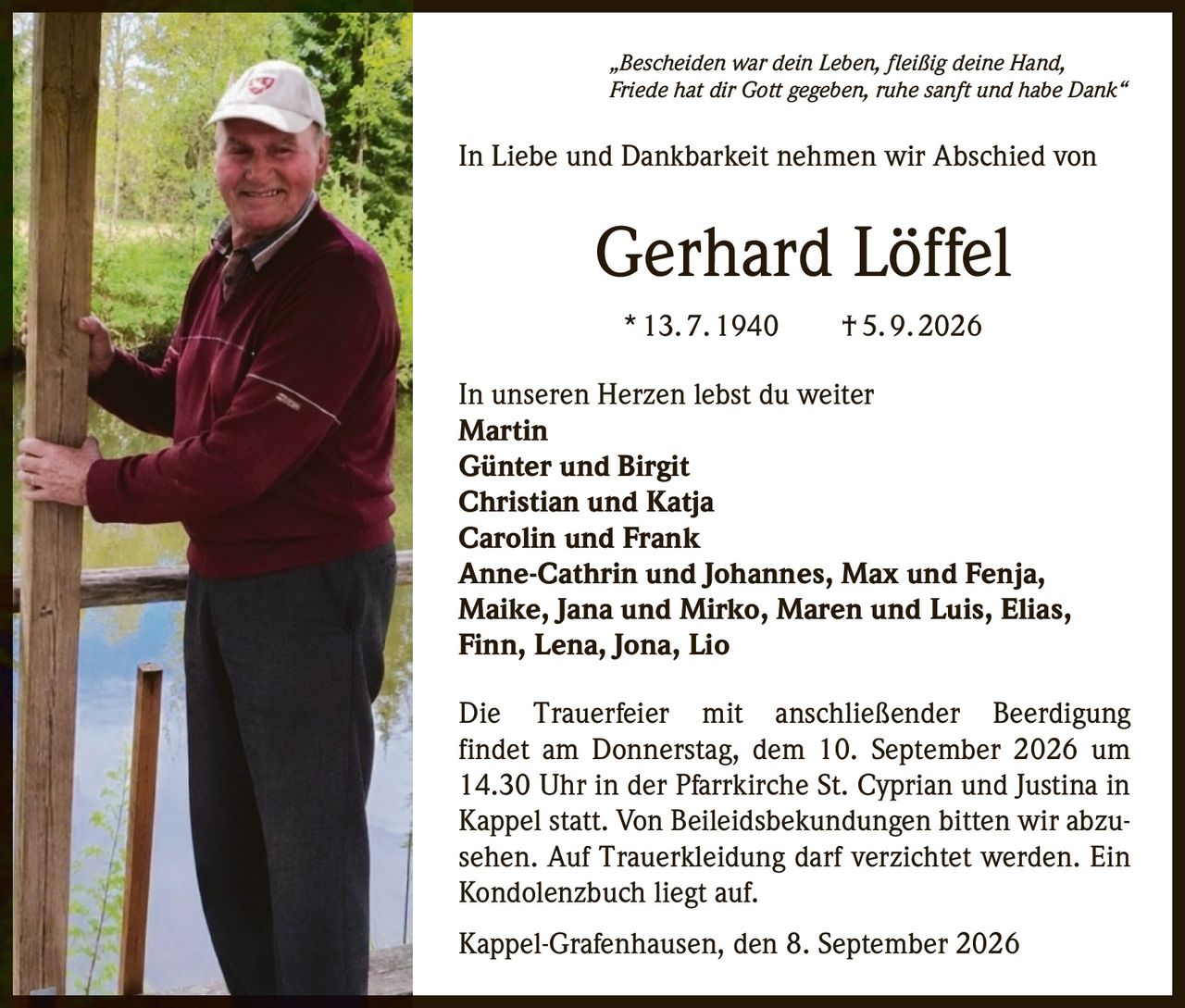 <p>„Bescheiden war dein Leben, fleißig deine Hand, Friede hat dir Gott gegeben, ruhe sanft und habe Dank"</p>

<p>In Liebe und Dankbarkeit nehmen wir Abschied von</p>

<p><strong>Gerhard Löffel</strong></p>

<p>* 13. 7. 1940 † 5. 9. 2026</p>

<p>In unseren Herzen lebst du weiter</p>

<p><strong>Martin</strong><br>
<strong>Günter und Birgit</strong><br>
<strong>Christian und Katja</strong><br>
<strong>Carolin und Frank</strong><br>
<strong>Anne-Cathrin und Johannes, Max und Fenja, Maike, Jana und Mirko, Maren und Luis, Elias, Finn, Lena, Jona, Lio</strong></p>

<p>Die Trauerfeier mit anschließender Beerdigung findet am Donnerstag, dem 10. September 2026 um 14.30 Uhr in der Pfarrkirche St. Cyprian und Justina in Kappel statt. Von Beileidsbekundungen bitten wir abzusehen. Auf Trauerkleidung darf verzichtet werden. Ein Kondolenzbuch liegt auf.</p>

<p>Kappel-Grafenhausen, den 8. September 2026</p>
