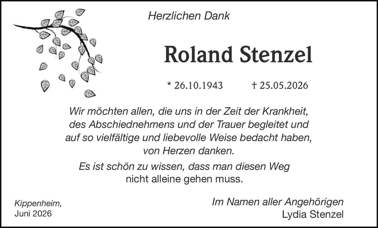 <p><strong>Herzlichen Dank</strong></p><p><strong>Roland Stenzel</strong></p><p>* 26.10.1943 † 25.05.2026</p><p><i>Wir möchten allen, die uns in der Zeit der Krankheit, des Abschiednehmens und der Trauer begleitet und auf so vielfältige und liebevolle Weise bedacht haben, von Herzen danken.</i></p><p><i>Es ist schön zu wissen, dass man diesen Weg nicht alleine gehen muss.</i></p><p>Kippenheim, Juni 2026</p><p>Im Namen aller Angehörigen<br/>Lydia Stenzel</p>