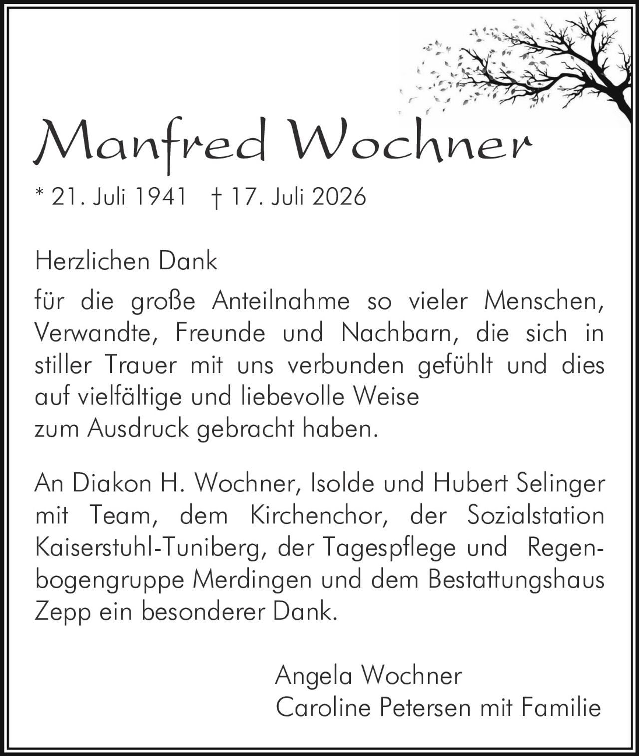 <p><strong>Manfred Wochner</strong></p>
<p>* 21. Juli 1941 † 17. Juli 2026</p>
<p>Herzlichen Dank<br />
für die große Anteilnahme so vieler Menschen, Verwandte, Freunde und Nachbarn, die sich in stiller Trauer mit uns verbunden gefühlt und dies auf vielfältige und liebevolle Weise zum Ausdruck gebracht haben.</p>
<p>An Diakon H. Wochner, Isolde und Hubert Selinger mit Team, dem Kirchenchor, der Sozialstation Kaiserstuhl-Tuniberg, der Tagespflege und Regenbogengruppe Merdingen und dem Bestattungshaus Zepp ein besonderer Dank.</p>
<p>Angela Wochner<br />
Caroline Petersen mit Familie</p>