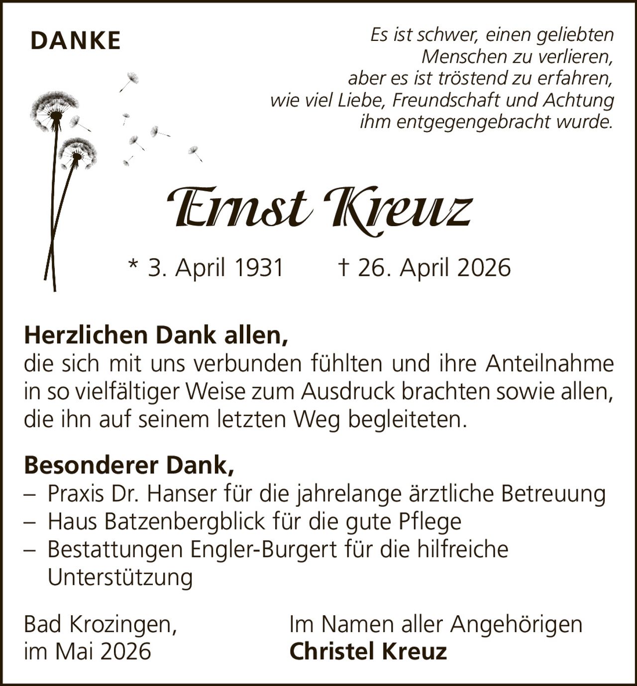 <p><i>Es ist schwer, einen geliebten Menschen zu verlieren, aber es ist tröstend zu erfahren, wie viel Liebe, Freundschaft und Achtung ihm entgegengebracht wurde.</i></p><p><strong>Ernst Kreuz</strong><br>* 3. April 1931 † 26. April 2026</p><p><strong>Herzlichen Dank allen,</strong><br>die sich mit uns verbunden fühlten und ihre Anteilnahme in so vielfältiger Weise zum Ausdruck brachten sowie allen, die ihn auf seinem letzten Weg begleiteten.</p><p><strong>Besonderer Dank,</strong><br>– Praxis Dr. Hanser für die jahrelange ärztliche Betreuung<br>– Haus Batzenbergblick für die gute Pflege<br>– Bestattungen Engler-Burgert für die hilfreiche Unterstützung</p><p>Bad Krozingen, Im Namen aller Angehörigen<br>im Mai 2026 <strong>Christel Kreuz</strong></p>