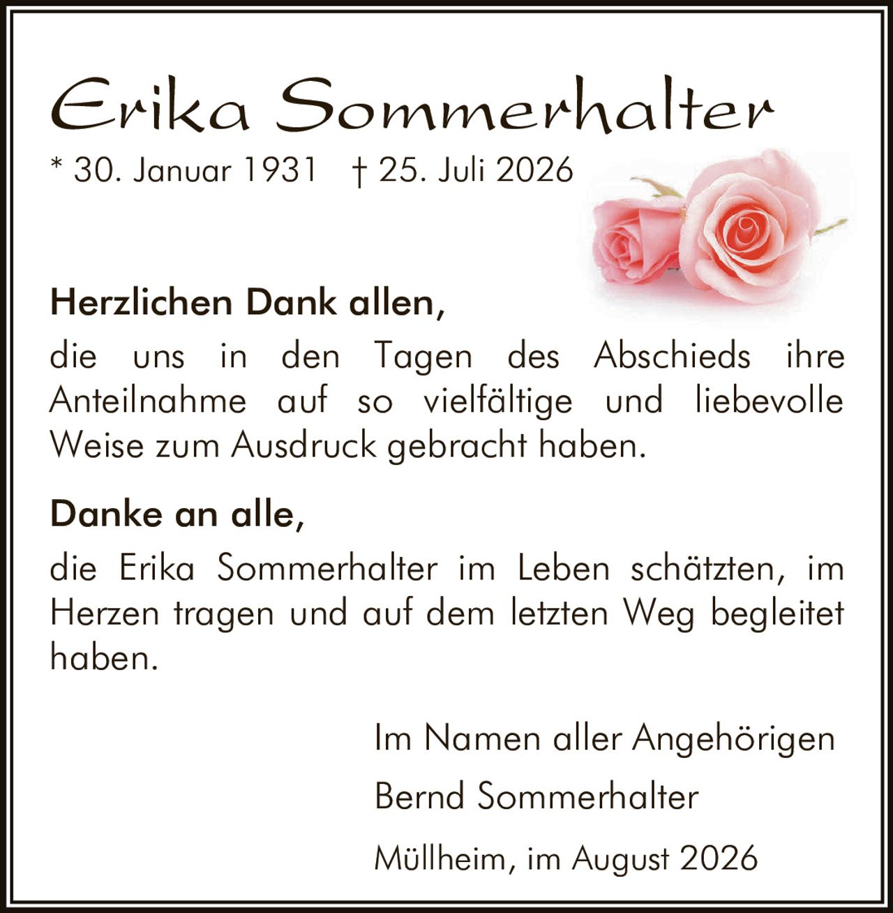 <p><strong>Erika Sommerhalter</strong><br>* 30. Januar 1931 † 25. Juli 2026</p><p><strong>Herzlichen Dank allen,</strong><br>die uns in den Tagen des Abschieds ihre Anteilnahme auf so vielfältige und liebevolle Weise zum Ausdruck gebracht haben.</p><p><strong>Danke an alle,</strong><br>die Erika Sommerhalter im Leben schätzten, im Herzen tragen und auf dem letzten Weg begleitet haben.</p><p>Im Namen aller Angehörigen<br>Bernd Sommerhalter<br><i>Müllheim, im August 2026</i></p>
