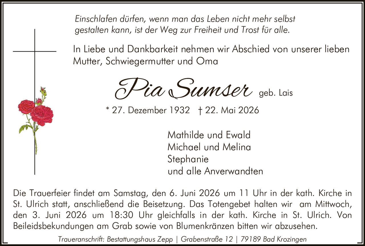 <p><i>Einschlaten dürfen, wenn man das Leben nicht mehr selbst gestalten kann, ist der Weg zur Freiheit und Trost für alle.</i></p>

<p>In Liebe und Dankbarkeit nehmen wir Abschied von unserer lieben Mutter, Schwiegermutter und Oma</p>

<p><strong>Pia Sumser</strong> geb. Lais<br>
* 27. Dezember 1932 † 22. Mai 2026</p>

<p>Mathilde und Ewald<br>
Michael und Melina<br>
Stephanie<br>
und alle Anverwandten</p>

<p>Die Trauerfeier findet am Samstag, den 6. Juni 2026 um 11 Uhr in der kath. Kirche in St. Ulrich statt, anschließend die Beisetzung. Das Totengebet halten wir am Mittwoch, den 3. Juni 2026 um 18:30 Uhr gleichfalls in der kath. Kirche in St. Ulrich. Von Beileidsbekundungen am Grab sowie von Blumenkränzen bitten wir abzusehen.</p>

<p><i>Traueranschrift: Bestattungshaus Zepp | Grabenstraße 12 | 79189 Bad Krozingen</i></p>
