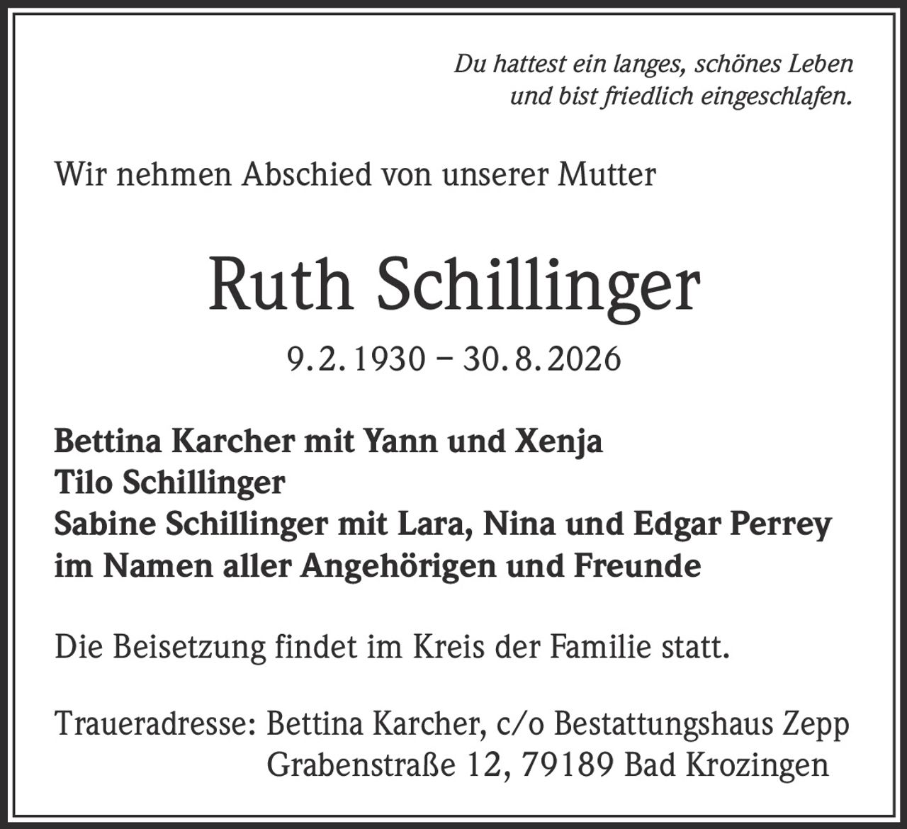 <p><i>Du hattest ein langes, schönes Leben und bist friedlich eingeschlafen.</i></p><p>Wir nehmen Abschied von unserer Mutter</p><p><strong>Ruth Schillinger</strong><br>9. 2. 1930 – 30. 8. 2026</p><p>Bettina Karcher mit Yann und Xenja<br>Tilo Schillinger<br>Sabine Schillinger mit Lara, Nina und Edgar Perrey<br>im Namen aller Angehörigen und Freunde</p><p>Die Beisetzung findet im Kreis der Familie statt.</p><p>Traueradresse: Bettina Karcher, c/o Bestattungshaus Zepp<br>Grabenstraße 12, 79189 Bad Krozingen</p>