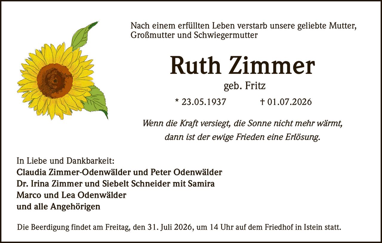 <p>Nach einem erfüllten Leben verstarb unsere geliebte <strong>Mutter, Großmutter und Schwiegermutter</strong></p>

<p><strong>Ruth Zimmer</strong><br/>geb. Fritz</p>

<p>* 23.05.1937 † 01.07.2026</p>

<p><i>Wenn die Kraft versiegt, die Sonne nicht mehr wärmt, dann ist der ewige Frieden eine Erlösung.</i></p>

<p><strong>In Liebe und Dankbarkeit:</strong><br/>
Claudia Zimmer-Odenwälder und Peter Odenwälder<br/>
Dr. Irina Zimmer und Siebelt Schneider mit Samira<br/>
Marco und Lea Odenwälder<br/>
und alle Angehörigen</p>

<p>Die Beerdigung findet am Freitag, den 31. Juli 2026, um 14 Uhr auf dem Friedhof in Istein statt.</p>