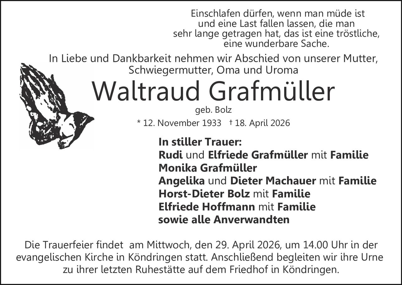 Einschlafen dürfen, wenn man müde ist
und eine Last fallen lassen, die man
sehr lange getragen hat, das ist eine tröstliche,
eine wunderbare Sache.

In Liebe und Dankbarkeit nehmen wir Abschied von unserer Mutter,
Schwiegermutter, Oma und Uroma

Waltraud Grafmüller
geb. Bolz
* 12. November 1933 † 18. April 2026

In stiller Trauer:
Rudi und Elfriede Grafmüller mit Familie
Monika Grafmüller
Angelika und Dieter Machauer mit Familie
Horst-Dieter Bolz mit Familie
Elfriede Hoffmann mit Familie
sowie alle Anverwandten
Die Trauerfeier findet am Mittwoch, den 29. April 2026, um 14.00 Uhr in der
evangelischen Kirche in Köndringen statt. Anschließend begleiten wir ihre Urne
zu ihrer letzten Ruhestätte auf dem Friedhof in Köndringen.