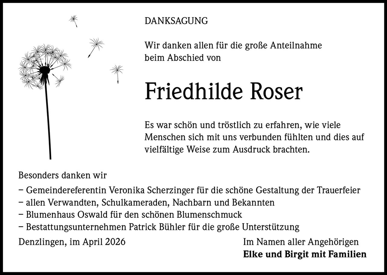 DANKSAGUNG
Wir danken allen für die große Anteilnahme
beim Abschied von

Friedhilde Roser
Es war schön und tröstlich zu erfahren, wie viele
Menschen sich mit uns verbunden fühlten und dies auf
vielfältige Weise zum Ausdruck brachten.
Besonders danken wir
– Gemeindereferentin Veronika Scherzinger für die schöne Gestaltung der Trauerfeier
– allen Verwandten, Schulkameraden, Nachbarn und Bekannten
– Blumenhaus Oswald für den schönen Blumenschmuck
– Bestattungsunternehmen Patrick Bühler für die große Unterstützung
Denzlingen, im April 2026
Im Namen aller Angehörigen
Elke und Birgit mit Familien