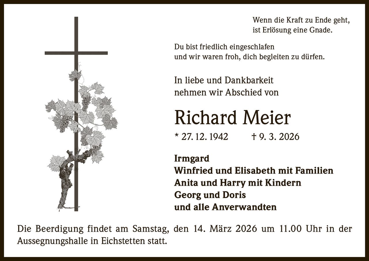 Wenn die Kraft zu Ende geht,
ist Erlösung eine Gnade.
Du bist friedlich eingeschlafen
und wir waren froh, dich begleiten zu dürfen.

In liebe und Dankbarkeit
nehmen wir Abschied von

Richard Meier
* 27. 12. 1942

† 9. 3. 2026

Irmgard
Winfried und Elisabeth mit Familien
Anita und Harry mit Kindern
Georg und Doris
und alle Anverwandten
Die Beerdigung findet am Samstag, den 14. März 2026 um 11.00 Uhr in der
Aussegnungshalle in Eichstetten statt.