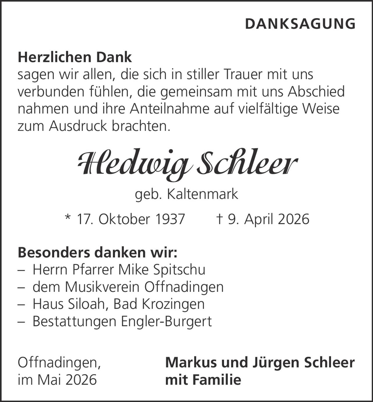 <p><strong>DANKSAGUNG</strong></p><p><strong>Herzlichen Dank</strong><br>sagen wir allen, die sich in stiller Trauer mit uns verbunden fühlen, die gemeinsam mit uns Abschied nahmen und ihre Anteilnahme auf vielfältige Weise zum Ausdruck brachten.</p><p><strong>Hedwig Schleer</strong><br>geb. Kaltenmark<br>* 17. Oktober 1937 † 9. April 2026</p><p><strong>Besonders danken wir:</strong><br>– Herrn Pfarrer Mike Spitschu<br>– dem Musikverein Offnadingen<br>– Haus Siloah, Bad Krozingen<br>– Bestattungen Engler-Burgert</p><p>Offnadingen, Markus und Jürgen Schleer<br>im Mai 2026 mit Familie</p>