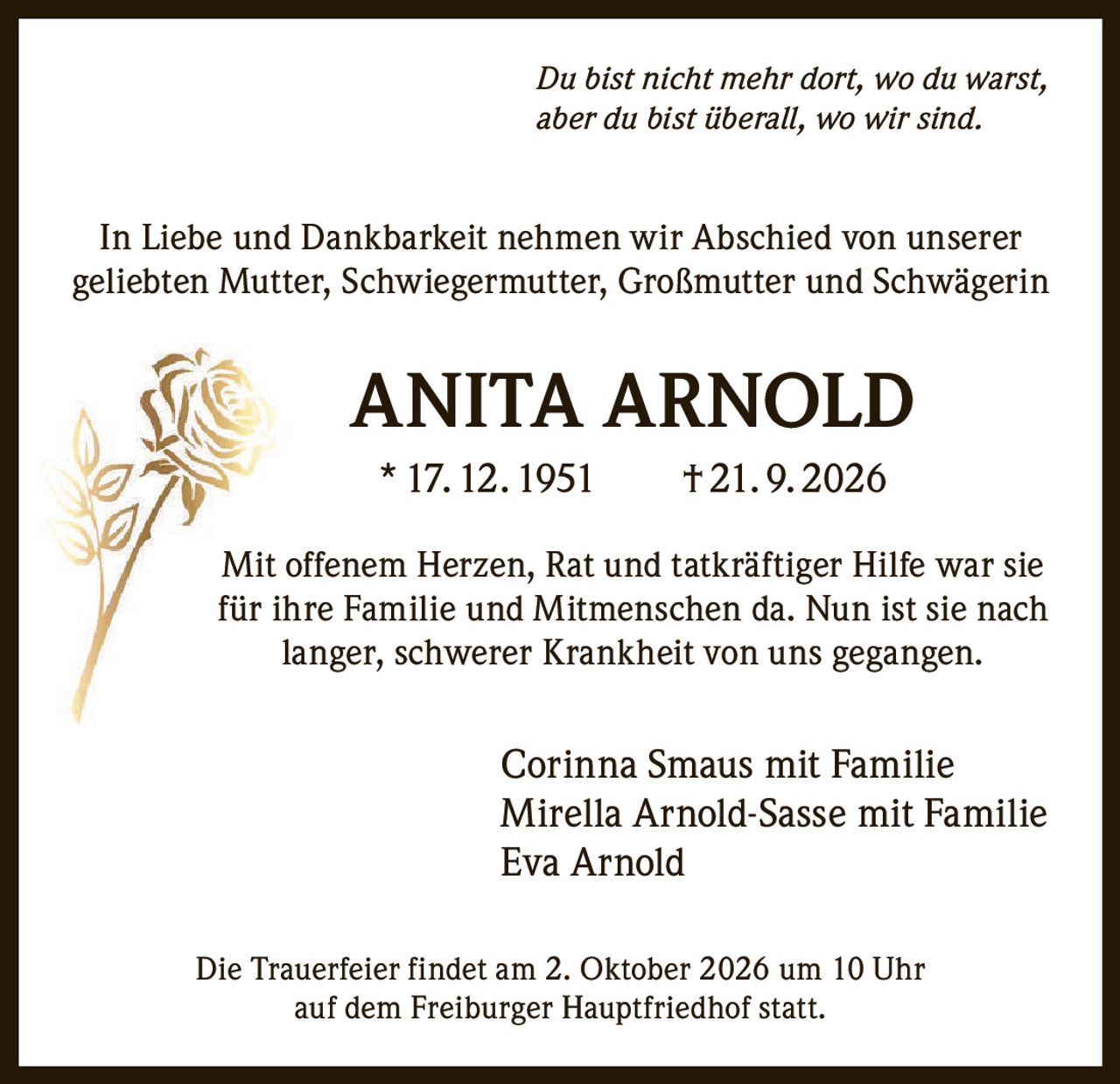 <i>Du bist nicht mehr dort, wo du warst, aber du bist überall, wo wir sind.</i><br><br><p>In Liebe und Dankbarkeit nehmen wir Abschied von unserer geliebten Mutter, Schwiegermutter, Großmutter und Schwägerin</p><br><p><strong>ANITA ARNOLD</strong><br>* 17. 12. 1951 † 21. 9. 2026</p><br><p>Mit offenem Herzen, Rat und tatkräftiger Hilfe war sie für ihre Familie und Mitmenschen da. Nun ist sie nach langer, schwerer Krankheit von uns gegangen.</p><br><p>Corinna Smaus mit Familie<br>Mirella Arnold-Sasse mit Familie<br>Eva Arnold</p><br><p>Die Trauerfeier findet am 2. Oktober 2026 um 10 Uhr auf dem Freiburger Hauptfriedhof statt.</p>