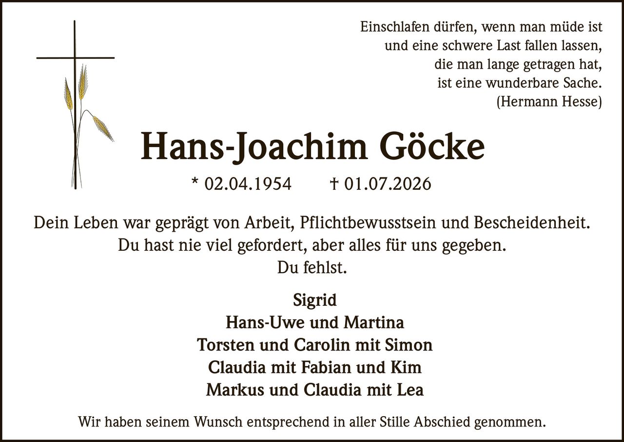<p><i>Einschlafen dürfen, wenn man müde ist<br>und eine schwere Last fallen lassen,<br>die man lange getragen hat,<br>ist eine wunderbare Sache.<br>(Hermann Hesse)</i></p><p><strong>Hans-Joachim Göcke</strong><br>* 02.04.1954 † 01.07.2026</p><p>Dein Leben war geprägt von Arbeit, Pflichtbewusstsein und Bescheidenheit.<br>Du hast nie viel gefordert, aber alles für uns gegeben.<br>Du fehlst.</p><p><strong>Sigrid<br>Hans-Uwe und Martina<br>Torsten und Carolin mit Simon<br>Claudia mit Fabian und Kim<br>Markus und Claudia mit Lea</strong></p><p>Wir haben seinem Wunsch entsprechend in aller Stille Abschied genommen.</p>