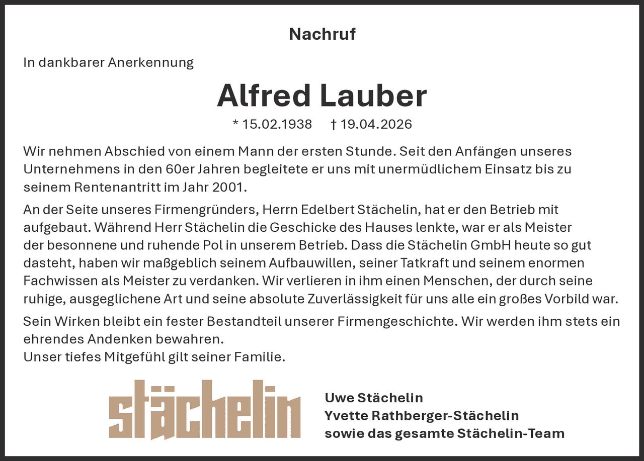 Nachruf
In dankbarer Anerkennung

Alfred Lauber
* 15.02.1938

† 19.04.2026

Wir nehmen Abschied von einem Mann der ersten Stunde. Seit den Anfängen unseres
Unternehmens in den 60er Jahren begleitete er uns mit unermüdlichem Einsatz bis zu
seinem Rentenantritt im Jahr 2001.
An der Seite unseres Firmengründers, Herrn Edelbert Stächelin, hat er den Betrieb mit
aufgebaut. Während Herr Stächelin die Geschicke des Hauses lenkte, war er als Meister
der besonnene und ruhende Pol in unserem Betrieb. Dass die Stächelin GmbH heute so gut
dasteht, haben wir maßgeblich seinem Aufbauwillen, seiner Tatkraft und seinem enormen
Fachwissen als Meister zu verdanken. Wir verlieren in ihm einen Menschen, der durch seine
ruhige, ausgeglichene Art und seine absolute Zuverlässigkeit für uns alle ein großes Vorbild war.
Sein Wirken bleibt ein fester Bestandteil unserer Firmengeschichte. Wir werden ihm stets ein
ehrendes Andenken bewahren.
Unser tiefes Mitgefühl gilt seiner Familie.
Uwe Stächelin
Yvette Rathberger-Stächelin
sowie das gesamte Stächelin-Team
